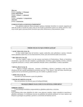Pâncreas
Produz a insulina, e o Glucagon.
Córtex Supra-Renal
Produz o cortisol, e o aldosterol.
Ovários
Produz o estrogênio e a progesterona.
Testículos
Produz a testosterona.
COMO FUNCIONA O SISTEMA ENDÓCRINO?
Uma glândula endócrina libera mensagens químicas chamadas hormônios na corrente sanguínea por
onde são levados os tecidos do corpo. Uma vez nos tecidos os hormônios unem-se as células sensíveis a eles,
esses tecidos agem a presença destes hormônios que então influenciam no funcionamento celular.
*PRODUTOS DA FLP QUE PODEM AJUDAR*
* ALOE VERA GEL (Cód. 15)
O Aloe contém algum tipo de hormônio vegetal, conhecidas como giberelinas e auxinas. Estimula
muitas glândulas endócrinas a ter um funcionamento correto, pois atua desintoxicando-as de toxinas.
* BEE POLLEN (Cód. 26)
No reino vegetal, o pólen é um dos maiores reservatórios de fitohormônios. Dentre os hormônios
encontrados, o que mais tem sido estudado é a gonadotropina, hormônio a qual a hipófise controla e estimula
as gônodas (testículos e ovários), sendo atualmente utilizado contra a infertilidade e o aborto espontâneo.
* ROYAL JELLY (Cód. 36
Regula as funções endócrinas. Aumenta a fertilidade e diminui a impotência, tendo um efeito
afrodisíaco devido a grande quantidade de hormônios que tem. O Dr. Henry L. Hey, da Franca, descobriu que
a geléia real tem um hormônio gonadotrófico que ativa melhor as glândulas sexuais.
* ARTIC-SEA (Cód. 39)
Necessário ao funcionamento correto das glândulas.
* FIELDS OF GREENS (Cód. 68)
Rico em hormônios em altíssimo grau de biodisponibilidade.
*DESEQUILÍBRIOS MAIS COMUNS NO SISTEMA ENDÓCRINO*
FIBROSE CÍSTICA
É uma disfunção hereditária compreendendo as glândulas endócrinas e exócrinas.
Causas
Esse problema afeta certas glândulas do corpo, como pâncreas, pulmões, órgãos reprodutivos masculinos e
glândulas sudoríparas. As membranas mucosas nas glândulas dos pulmões produzem um muco espesso, que
bloqueia as passagens nos pulmões e promove o crescimento de bactérias nocivas.
103
 