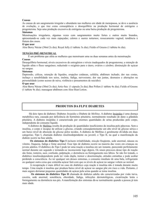 Causas
As causas de um sangramento irregular e abundante nas mulheres em idade de menopausa, se deve a ausência
de ovulação, o que traz como conseqüência o desequilíbrio na produção hormonal de estrógeno e
progesterona. Seja uma produção excessiva de estrógeno ou uma baixa produção de progesterona.
Sintomas
Menstruações irregulares, algumas vezes com sangramentos muito fortes e outros muito brandos,
apresentando-se cada vez mais espaçadas; calores e suores noturnos; ressecamento vaginal; tendência à
fratura dos ossos.
O que usar
Aloe Berry Néctar (30ml 2x dia); Royal Jelly (1 tablete 3x dia); Fields of Greens (1 tablete 6x dia).
TENSÃO PRÉ-MENSTRUAL
É um problema que afeta as mulheres que menstruam uma ou duas semanas antes da menstruação.
Causas
Desequilíbrio hormonal, níveis excessivos de estrogênios e níveis inadequados de progesterona; a retenção de
líquido afeta o fluxo sanguíneo, reduzindo o oxigênio para o útero, ovários e cérebro; diminuição do açúcar
no sangue.
Sintomas
Depressão, cólicas, retenção de líquidos, erupções cutâneas, cefaléia, abdômen inchado, dor nas costas,
inchaço e sensibilidade nos seios, insônia, fadiga, nervosismo, dor nas juntas, desmaios e alterações na
personalidade (como acesso de raiva, violência e pensamentos de suicídio).
O que usar
Aloe Berry Néctar (30ml 2x dia); Artic-Sea (1 cápsula 2x dia); Bee Pollen (1 tablete 4x dia); Fields of Greens
(1 tablete 4x dia); massagear abdômen com Aloe Heat Lotion.
Há dois tipos de diabetes: Diabetes Insipidus e Diabete de Mellitus. A diabetes Insipidus é uma doença
metabólica rara, causada por deficiência do hormônio pituitário, normalmente resultado de dano a glândula
pituitária. A diabetes insipidus é caracterizada por enormes quantidades de urina produzidas pelo corpo,
independente do consumo líquido.
A diabetes de Mellitus resulta da produção de quantidades insuficientes de insulina pelo pâncreas. Sem a
insulina, o corpo é incapaz de utilizar a glicose, criando conseqüentemente um alto nível de glicose sérica e
um baixo nível de absorção de glicose pelos tecidos. A diabetes de Mellitus é geralmente dividida em duas
categorias; Tipo I, chamada diabetes insulinodependente ou juvenil, e Tipo II, na qual a manifestação da
diabete ocorre na fase adulta.
Os sintomas do diabético Tipo I incluem irritabilidade, micção freqüente, sede anormal, náusea ou
vômito, fraqueza, fadiga e fome anormal. Esse tipo de diabetes ocorre na maioria das vezes em crianças ou
jovens adultos. O diabético do Tipo I pode ter uma reação a insulina em um instante, parecendo perfeitamente
normal durante um segundo e tornando-se inconsciente logo depois. Os sinais precoces desse tipo de reação
são fome, tonteira, suor, confusão, palpitação, e dormência ou formigamento nos lábios. Se não for tratado, o
diabético insulinodependente pode ter visão dupla, tremor e desorientação, atitudes estranhas e pode acabar
perdendo a consciência. Ao ter qualquer um desses sintomas, o consumo imediato de uma bala, refrigerante
ou qualquer outra coisa que contenha açúcar fará com que os níveis de açúcar no sangue voltem ao normal.
A recuperação é mais difícil no caso do diabético cuja reação à insulina não é tratada durante muito
tempo. Uma reação à insulina que produza baixo nível de açúcar no sangue põe em risco a vida. Portanto, é
mais seguro derramar pequenas quantidades de açúcar pela urina quando se toma insulina.
Os sintomas do diabético Tipo II chamada de diabetes adulta são caracterizadas por visão turva,
coceira, sede anormal, sonolência, obesidade, fadiga, infecções dermatológicas, cicatrização lenta e
formigamento ou dormência nos pés. A manifestação dos sintomas dá-se normalmente quando a pessoa já tem
mais idade.
105
PRODUTOS DA FLP E DIABETES
 