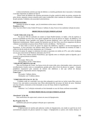 A dieta normalmente controla esse tipo de diabetes e a insulina geralmente não é necessária. A obesidade
é um fator importante na diabete do Tipo II.
Outros sinais de diabetes são sintomas persistentes de gripe, queda de cabelo nas pernas, aumento dos
pelos faciais, pequenos caroços amarelos pelo corpo (conhecidos como xantoma de colesterol) e inflamação
da pele peniana. A diabetes esta associada à arteriosclerose.
HIPERGLECEMIA
Aumento de açúcar no sangue, que já comentamos acima causa e sintomas.
Produtos a Usar:
Aloe Vera Gel (30ml 2x dia); Fields Of Greens (1 tabletes 4x dia); Forever Lite (substituir refeição da noite).
PRODUTOS DA FLP QUE PODEM AJUDAR
* ALOE VERA GEL (Cód. 15)
No ano de 1982 foi realizado um estudo no Fujita Health Institute, no Japão, a fim de explorar as
possíveis qualidades da Aloe Vera como agente regulador dos níveis de glicose no sangue de diabéticos. Um
grupo de ratazanas, foram injetadas com sangue de pessoas diabéticas, com o qual seus níveis de glicose
dispararam imediatamente. Depois, quando lhe injetaram suco de Aloe Vera, seus níveis sanguíneos de glicose
voltaram à normalidade em poucas horas (Poder Curativo da Babosa – Neil Stevens)
O Aloe reduz os níveis de açúcar do sangue dos diabéticos, segundo a revista Investigações de
Hormônios. A cinco pacientes com diabetes adulta (quer dizer, que não dependem de insulina) foi dada ½
colher de chá de extrato de Aloe, diariamente, por 14 semanas.
Os níveis de açúcar do sangue se reduziram em todos os pacientes em média em 45%, sem sofrer mudanças
em seu peso total (Jornal de Medicina Alternativa dos EUA).
O Aloe Vera contém enzimas Proteolíticas, que ingerida entre as refeições ajuda na digestão, que é
essencial ao gerenciamento da diabete.
Como Usar:
Prevenção: 30ml ao dia
Desequilíbrio: de 60 a 150ml diários
* FIELDS OF GREENS (Cód. 68)
Rico em Picolinato de Cromo. Aos baixos níveis de cromo estão, pois, relacionados, tanto o processo de
envelhecimento tissular como as conseqüências geradas pelos altos níveis de glicose no sangue – situação
pandêmica responsável pelo aumento do número dos diabéticos e dos que sofrem de doenças
cardiovasculares, hipertensão arterial e hipoglecemia.
Como Usar:
Prevenção: 2 tabletes diários
Disfunções: até 12 tabletes diários
* FOREVER LITE (Cód. 19 / 20 / 21)
O diabete, pode ser controlado com uma dieta adequada no qual deve-se incluir muita fibra como no
Forever Lite, mas pode-se acrescentar mais fibras adicionando-lhe um pouco de farelo de arroz. Substituir
uma das refeições, misturado ao leite desnatado ou suco de frutas, batido no liquidificador.
Como Usar:
Substituir 1 ou 2 refeições misturado ao leite desnatado ou suco de frutas conforme necessidade.
OUTROS PRODUTOS DA FLP QUE PODEM AJUDAR
Absorbent-C (Cód. 48)
Para insuficiência da supra-renal, comum em casos de hipoglecemia.
Bee Propolis (Cód. 27)
Antibiótico para prevenir qualquer infecção que se apresentar.
HIPOGLECEMIA
A hipersecreção de insulina pelo pâncreas resulta em hipoglecemia, um estado no qual há um nível
anormalmente pequeno de glicose (açúcar) no sangue. A hipoglecemia se parece com muitas doenças. O
106
 