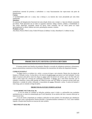 metabolismo anormal de proteína e carboidrato e o mau funcionamento das supra-renais são parte da
hipoglecemia.
Causas:
A hereditariedade pode ser a causa, mas a doença é, na maioria das vezes precipitada por uma dieta
inadequada.
Sintomas:
Os sintomas da hipoglecemia funcional tem uma relação direta com o tempo e o tipo de refeição consumida
por último. Pode apresentar um ou todos os seguintes sintomas: fadiga, tonteira, cefaléia, e irritabilidade se
não comer, depressão, ansiedade, desejo de doces, fome constante, dor em várias partes do corpo
(principalmente os olhos), hábitos nervosos, perturbações mentais e insônia.
Produtos a Usar:
Aloe Berry Néctar (30ml 2x dia); Fields Of Greens (2 tabletes 3x dia); Absorbent-C (1 tablete 4x dia).
O sistema urinário tem funções de produção, filtração e excreção de substâncias químicas e alimentares,
possui características essenciais ao bom funcionamento dos mecanismos de defesa da maquinaria humana.
COMO FUNCIONA?
Os Rins remove os resíduos (ex. uréia), o excesso de água e sais minerais. Dentro dos rins depois da
limpeza, é formado á urina. A urina deixa o rim através da pélvis renal, que parece um funil achatado. A urina
depois de passar pela pélvis renal ela chega no ureter (cada rim possui um ureter), que é um fino tubo por
onde a urina segue até a bexiga por contrações musculares. A bexiga, que é uma bolsa muscular, que se
expande e armazena a urina, pode guardar até 500ml de urina, mas aos 300ml, os sensores enviam sinais que
despertam a vontade de urinar, relaxando a musculatura da uretra, liberando a urina. A uretra do homem é
mais longa, pois se estende ao longo do pênis.
PRODUTOS DA FLP QUE PODEM AJUDAR
* ALOE BERRY NECTAR (Cód. 34)
A uva do monte no combate as infecções urinárias como à cistite e a pielonefrite tem resultados
satisfatórios por se tratar da contaminação por E.coli (bactéria). Já na uretrite não tem o mesmo efeito por se
tratar de um vírus.
A uva do monte é importante no combate a infecções no trato urinário. Foi descoberto que substâncias
contidas nela como a glicoproteína Tamms-Horsfall e a proantocianidina combatem a E. Coli, como também
impede a fixação desta bactéria na mucosa do trato urinário.
* BEE POLLEN (Cód. 26)
107
PRODUTOS FLP E SISTEMA GENITO-URINÁRIO
 