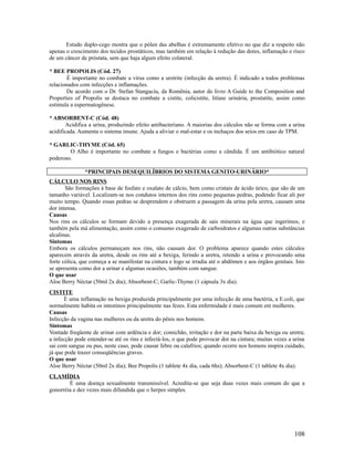 Estudo duplo-cego mostra que o pólen das abelhas é extremamente efetivo no que diz a respeito não
apenas o crescimento dos tecidos prostáticos, mas também em relação à redução das dores, inflamação e risco
de um câncer de próstata, sem que haja algum efeito colateral.
* BEE PROPOLIS (Cód. 27)
É importante no combate a vírus como a uretrite (infecção da uretra). É indicado a todos problemas
relacionados com infecções e inflamações.
De acordo com o Dr. Stefan Stangaciu, da Romênia, autor do livro A Guide to the Composition and
Properties of Propolis se destaca no combate a cistite, colicistite, litíase urinária, prostatite, assim como
estimula a espermatogênese.
* ABSORBENT-C (Cód. 48)
Acidifica a urina, produzindo efeito antibacteriano. A maiorias dos cálculos não se forma com a urina
acidificada. Aumenta o sistema imune. Ajuda a aliviar o mal-estar e os inchaços dos seios em caso de TPM.
* GARLIC-THYME (Cód. 65)
O Alho é importante no combate a fungos e bactérias como a cândida. É um antibiótico natural
poderoso.
*PRINCIPAIS DESEQUILÍBRIOS DO SISTEMA GENITO-URINÁRIO*
CÁLCULO NOS RINS
São formações à base de fosfato e oxalato de cálcio, bem como cristais de ácido úrico, que são de um
tamanho variável. Localizam-se nos condutos internos dos rins como pequenas pedras, podendo ficar ali por
muito tempo. Quando essas pedras se desprendem e obstruem a passagem da urina pela uretra, causam uma
dor intensa.
Causas
Nos rins os cálculos se formam devido a presença exagerada de sais minerais na água que ingerimos, e
também pela má alimentação, assim como o consumo exagerado de carboidratos e algumas outras substâncias
alcalinas.
Sintomas
Embora os cálculos permaneçam nos rins, não causam dor. O problema aparece quando estes cálculos
aparecem através da uretra, desde os rins até a bexiga, ferindo a uretra, retendo a urina e provocando uma
forte cólica, que começa a se manifestar na cintura e logo se irradia até o abdômen e aos órgãos genitais. Isto
se apresenta como dor a urinar e algumas ocasiões, também com sangue.
O que usar
Aloe Berry Néctar (50ml 2x dia); Absorbent-C; Garlic-Thyme (1 cápsula 3x dia).
CISTITE
É uma inflamação na bexiga produzida principalmente por uma infecção de uma bactéria, a E.coli, que
normalmente habita os intestinos principalmente nas fezes. Esta enfermidade é mais comum em mulheres.
Causas
Infecção da vagina nas mulheres ou da uretra do pênis nos homens.
Sintomas
Vontade freqüente de urinar com ardência e dor; comichão, irritação e dor na parte baixa da bexiga ou uretra;
a infecção pode estender-se até os rins e infectá-los, o que pode provocar dor na cintura; muitas vezes a urina
sai com sangue ou pus, neste caso, pode causar febre ou calafrios; quando ocorre nos homens inspira cuidado,
já que pode trazer conseqüências graves.
O que usar
Aloe Berry Néctar (50ml 2x dia); Bee Propolis (1 tablete 4x dia, cada 6hs); Absorbent-C (1 tablete 4x dia).
CLAMÍDIA
É uma doença sexualmente transmissível. Acredita-se que seja duas vezes mais comum do que a
gonorréia e dez vezes mais difundida que o herpes simples.
108
 