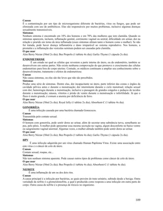 Causas
É a contaminação por um tipo de microorganismo diferente de bactérias, vírus ou fungos, que pode ser
eliminada com uso de antibióticos. Elas são responsáveis por muitos problemas, inclusive algumas doenças
sexualmente transmissíveis.
Sintomas
Nenhum sintoma é encontrado em 10% dos homens e em 70% das mulheres que tem clamídia. Quando os
sintomas aparecem, incluem, inflamação genital, corrimento vaginal ou uretral, dificuldade em urinar, dor na
relação e prurido em torno da área inflamada (esses sintomas afetam tanto o homem como a mulher). Se não
for tratada, pode haver doença inflamatória e dano irreparável ao sistema reprodutivo. Nos homens, a
prostatite e a inflamação das vesículas seminais podem ser causadas pela clamídia.
O que usar
Aloe Berry Néctar (30ml 2x dia); Bee Propolis (1 tablete 4x dia); Garlic-Thyme (1 cápsula 2x dia).
ENDOMETRIOSE
É um estado no qual as células que revestem a parte interna do útero, ou do endométrio, também se
desenvolvem em outras partes. Não existe nenhuma comprovação do que promove o crescimento das células
endometriais para fora do corpo uterino. Contudo, os médicos continuam a ampliar seu conhecimento sobre o
desenvolvimento, tratamento e efeitos da endometriose.
Causas
Não causa sintomas, ou elas são tão leves que não são percebidos.
Sintomas
Produz uma série de sintomas. Dentre elas, dor incapacitante no útero, parte inferior das costas e órgãos da
cavidade pélvica antes e durante a menstruação; dor intermitente durante o ciclo menstrual; relação sexual
com dor; hemorragia durante a menstruação, inclusive a passagem de grandes coágulos e pedaços de tecidos
durante a menstruação; náusea, vômitos e prisão de ventre durante a menstruação e infertilidade. Já que o
fluxo é muito grande, é comum a anemia por deficiência de ferro.
O que usar
Aloe Berry Néctar (30ml 2x dia); Royal Jelly (1 tablete 2x dia); Absorbent-C (1 tablete 4x dia).
GONORRÉIA
É uma infecção causada por uma bactéria chamada Gonococos.
Causas
Transmitida pelo contato sexual.
Sintomas
O homem com gonorréia, pode sentir dores ao urinar, além de secretar uma substância turva, semelhante ao
pus, pelo pênis. A mulher pode apresentar essa mesma secreção na vagina, algum desconforto no baixo ventre
ou sangramento vaginal anormal. Algumas vezes, a mulher afetada também pode sentir dores ao urinar.
O que usar
Aloe Berry Néctar (30ml 2x dia); Bee Propolis (1 tablete 4x dia); Garlic-Thyme (1 cápsula 2x dia).
HPV
É uma infecção adquirida por um vírus chamado Human Papiloma Vírus. Existe uma associação entre
este vírus e o câncer de colo de útero.
Causas
Contato sexual, roupas, etc...
Sintomas
Não tem nenhum sintoma aparente. Pode causar outros tipos de problemas como câncer de colo de útero.
O que usar
Aloe Berry Néctar (30ml 2x dia); Bee Propolis (1 tablete 4x dia); Absorbent-C (1 tablete 4x dia).
NEFRITE
É uma inflamação de um ou dos dois rins.
Causas
A causa principal é a infecção por bactérias, as quais provém do trato urinário, subindo desde a bexiga. Outra
variedade da nefrite é a glomerulonefrite, a qual é produzida como resposta a uma infecção em outra parte do
corpo. Outra causa da nefrite é a presença de tóxicos no organismo.
109
 