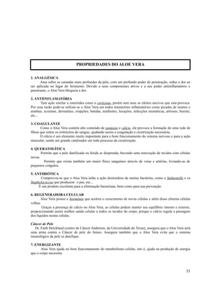 1. ANALGÉSICA
Atua sobre as camadas mais profundas da pele, com um profundo poder de penetração, reduz a dor ao
ser aplicada no lugar do ferimento. Devido a seus componentes ativos e a seu poder antiinflamatório e
penetrante, o Aloe Vera bloqueia a dor.
2. ANTIINFLAMATÓRIA
Tem ação similar a esteróides como a cortizona, porém sem seus os efeitos nocivos que esta provoca.
Por essa razão pode-se utilizar-se o Aloe Vera em todos transtornos inflamatórios como picadas de insetos e
aranhas, eczemas, dermatites, erupções, batidas, tendinites, luxações, infecções reumáticas, artroses, bursite,
etc...
3. COAGULANTE
Como o Aloe Vera contém alto conteúdo de potássio e cálcio, ele provoca a formação de uma rede de
fibras que retém os eritrócitos do sangue, ajudando assim a coagulação e cicatrização necessária.
O cálcio é um elemento muito importante para o bom funcionamento do sistema nervoso e para a ação
muscular, sendo um grande catalisador em todo processo de cicatrização.
4. QUERATOLÍTICA
Permite que a pele danificada ou ferida se desprenda, havendo uma renovação de tecidos com células
novas.
Permite que exista também um maior fluxo sanguíneo através de veias e artérias, livrando-as de
pequenos coágulos.
5. ANTIBIÓTICA
Comprovou-se que o Aloe Vera inibe a ação destruidora de muitas bactérias, como a Salmonella e os
Staphylococcus que produzem o pus, etc...
É um produto excelente para a eliminação bacteriana, bem como para sua prevenção.
6. REGENERADORA CELULAR
Aloe Vera possui o hormônio que acelera o crescimento de novas células e além disso elimina células
velhas.
Graças a presença de cálcio no Aloe Vera, as células podem manter seu equilíbrio interno e externo,
proporcionando assim melhor saúde celular a todos os tecidos do corpo, porque o cálcio regula a passagem
dos líquidos nestas células.
Câncer de Pele
Dr. Faith Strickland (centro de Câncer Anderson, da Universidade do Texas), assegura que o Aloe Vera será
uma arma contra o Câncer de pele do futuro. Assegura também que o Aloe Vera evita que o sistema
imunológico da pele se danifique.
7. ENERGIZANTE
Aloe Vera ajuda no bom funcionamento do metabolismo celular, isto é, ajuda na produção de energia
que o corpo necessita.
11
PROPRIEDADES DO ALOE VERA
 