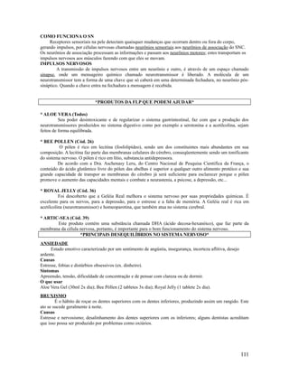 COMO FUNCIONA O SN
Receptores sensoriais na pele detectam quaisquer mudanças que ocorram dentro ou fora do corpo,
gerando impulsos, por células nervosas chamadas neurônios sensoriais aos neurônios de associação do SNC.
Os neurônios de associação processam as informações e passam aos neurônios motores; estes transportam os
impulsos nervosos aos músculos fazendo com que eles se movam.
IMPULSOS NERVOSOS
A transmissão de impulsos nervosos entre um neurônio e outro, é através de um espaço chamado
sinapse, onde um mensageiro químico chamado neurotransmissor é liberado. A molécula de um
neurotransmissor tem a forma de uma chave que só caberá em uma determinada fechadura, no neurônio pós-
sináptico. Quando a chave entra na fechadura a mensagem é recebida.
*PRODUTOS DA FLP QUE PODEM AJUDAR*
* ALOE VERA (Todos)
Seu poder desintoxicante e de regularizar o sistema gastrintestinal, faz com que a produção dos
neurotransmissores produzidos no sistema digestivo como por exemplo a serotonina e a acetilcolina, sejam
feitos de forma equilibrada.
* BEE POLLEN (Cód. 26)
O pólen é rico em lecitina (fosfolipídeo), sendo um dos constituintes mais abundantes em sua
composição. A lecitina faz parte das membranas celulares do cérebro, conseqüentemente sendo um tonificante
do sistema nervoso. O pólen é rico em lítio, substancia antidepressora.
De acordo com a Dra. Aschenasy Leru, do Centro Nacional de Pesquisa Cientifica da França, o
conteúdo do ácido glutâmico livre do pólen das abelhas é superior a qualquer outro alimento protéico e sua
grande capacidade de transpor as membranas do cérebro já será suficiente para esclarecer porque o pólen
promove o aumento das capacidades mentais e combate a neurastenia, a psicose, a depressão, etc...
* ROYAL JELLY (Cód. 36)
Foi descoberto que a Geléia Real melhora o sistema nervoso por suas propriedades químicas. É
excelente para os nervos, para a depressão, para o estresse e a falta de memória. A Geléia real é rica em
acetilcolina (neurotransmissor) e homeoparotina, que também atua no sistema cerebral.
* ARTIC-SEA (Cód. 39)
Este produto contém uma substância chamada DHA (ácido decosa-hexanóico), que faz parte da
membrana da célula nervosa, portanto, é importante para o bom funcionamento do sistema nervoso.
*PRINCIPAIS DESEQUILÍBRIOS NO SISTEMA NERVOSO*
ANSIEDADE
Estado emotivo caracterizado por um sentimento de angústia, insegurança, incerteza aflitiva, desejo
ardente.
Causas
Estresse, fobias e distúrbios obsessivos (ex. dinheiro).
Sintomas
Apreensão, tensão, dificuldade de concentração e de pensar com clareza ou de dormir.
O que usar
Aloe Vera Gel (30ml 2x dia); Bee Póllen (2 tabletes 3x dia); Royal Jelly (1 tablete 2x dia).
BRUXISMO
É o hábito de roçar os dentes superiores com os dentes inferiores, produzindo assim um rangido. Este
ato se sucede geralmente à noite.
Causas
Estresse e nervosismo; desalinhamento dos dentes superiores com os inferiores; alguns dentistas acreditam
que isso possa ser produzido por problemas como oxiúrios.
111
 