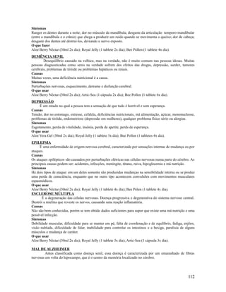 Sintomas
Ranger os dentes durante a noite; dor no músculo da mandíbula; desgaste da articulação temporo-mandibular
(entre a mandíbula e o crânio) que chega a produzir um ruído quando se movimenta o queixo; dor de cabeça;
desgaste dos dentes até destruí-los, deixando o nervo exposto.
O que fazer
Aloe Berry Néctar (30ml 2x dia); Royal Jelly (1 tablete 2x dia); Bee Póllen (1 tablete 4x dia).
DEMÊNCIA SENIL
Desequilíbrio causado na velhice, mas na verdade, não é muito comum nas pessoas idosas. Muitas
pessoas diagnosticadas como senis na verdade sofrem dos efeitos das drogas, depressão, surdez, tumores
cerebrais, problemas de tiróide ou problemas hepáticos ou renais.
Causas
Muitas vezes, uma deficiência nutricional é a causa.
Sintomas
Perturbações nervosas, esquecimento, derrame e disfunção cerebral.
O que usar
Aloe Berry Néctar (30ml 2x dia); Artic-Sea (1 cápsula 2x dia); Bee Pollen (1 tablete 6x dia).
DEPRESSÃO
É um estado no qual a pessoa tem a sensação de que tudo é horrível e sem esperança.
Causas
Tensão, dor no estomago, estresse, cefaléia, deficiências nutricionais, má alimentação, açúcar, mononucleose,
problemas de tiróide, endometriose (depressão em mulheres), qualquer problema físico sério ou alergias.
Sintomas
Esgotamento, perda de vitalidade, insônia, perda de apetite, perda de esperança.
O que usar
Aloe Vera Gel (30ml 2x dia); Royal Jelly (1 tablete 3x dia); Bee Pollen (1 tabletes 4x dia).
EPILEPSIA
É uma enfermidade de origem nervosa-cerebral, caracterizada por sensações internas de mudança ou por
ataques.
Causas
Os ataques epilépticos são causados por perturbações elétricas nas células nervosas numa parte do cérebro. As
principais causas podem ser: acidentes, infecções, meningite, tétano, raiva, hipoglecemia e má nutrição.
Sintomas
Há dois tipos de ataque: em um deles somente são produzidas mudanças na sensibilidade interna ou se produz
uma perda de consciência, enquanto que no outro tipo acontecem convulsões com movimentos musculares
espasmódicos.
O que usar
Aloe Berry Néctar (30ml 2x dia); Royal Jelly (1 tablete 4x dia); Bee Pólen (1 tablete 4x dia).
ESCLEROSE MÚLTIPLA
É a degeneração das células nervosas. Doença progressiva e degenerativa do sistema nervoso central.
Destrói a mielina que reveste os nervos, causando uma reação inflamatória.
Causas
Não são bem conhecidas, porém se tem obtido dados suficientes para supor que existe uma má nutrição e uma
possível infecção.
Sintomas
Debilidade muscular, dificuldade para se manter em pé, falta de coordenação e de equilíbrio, fadiga, enjôos,
visão nublada, dificuldade de falar, inabilidade para controlar os intestinos e a bexiga, paralisia de alguns
músculos e mudança de caráter.
O que usar
Aloe Berry Néctar (30ml 2x dia); Royal Jelly (1 tablete 3x dia); Artic-Sea (1 cápsula 3x dia).
MAL DE ALZHEIMER
Antes classificada como doença senil, essa doença é caracterizada por um emaranhado de fibras
nervosas em volta do hipocampo, que é o centro da memória localizado no cérebro.
112
 