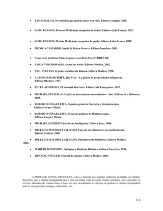 • JAMES BALCH, 10 remédios que podem salvar sua vida. Editora Campus. 2000.
• LOBO FRANCO, 50 sucos Medicinais campeões de Saúde. Editora Lobo Franco. 2002.
• LOBO FRANCO, 50 chás Medicinais campeões de saúde. Editora Lobo Franco. 2002.
• MONICA CAMARGO, Saúde & Beleza Forever. Editora Imprinta. 2003.
• Como usar produtos Naturais para o seu Bem-Estar! FOREVER.
• JASON THEODOSAKIS, A cura da Atrite. Editora Nórdica. 2002.
• NEIL STEVENS, O poder curativo da Babosa. Editora Madras. 1998.
• ALASDAIR BARCROFT, Aloe Vera – La planta de propriedades milagrosas.
Editora Obelisco. 1997.
• PETER ATHERTON, El Esencial Aloe Vera. Editora Mil Enterprises. 1997.
• MICHAEL PEUSER, Os Capilares determinam nosso destino / Aloe. Editora St - Hubertus.
2003.
• ROBERTO CÉSAR LEITE, Aspectos gerais de Nutrição e Desintoxicação.
Editora Corpo e Mente.
• ROBERTO CÉSAR LEITE, Recursos práticos de Desintoxicação.
Editora Corpo e Mente.
• MICHAEL SCHIMIDT, Gorduras Inteligentes. Editora Roca. 2000.
• JOCELEM MASTROLI SALGADO, Faça do teu alimento o seu medicamento.
Editora Madras. 2000.
• JOCELEM MASTROLI SALGADO, Pharmacia de Alimentos. Editora Madras.
2001.
• MÁRCIO BONTEMPO, Iniciação a Medicina Holística. Editora Nova Era. 1996.
• HENNING MÜLLER, Manual da alergia. Editora Madras. 2003.
A FOREVER LIVING PRODUCTS, como a maioria das grandes empresas existentes no mundo,
descobriu que a melhor propaganda não é feita na mídia, mas sim pelo cliente satisfeito com o produto ou
serviço, chamado de contato boca a boca, ou seja, acreditando no serviço ou produto o cliente recomendará
para os seus parentes, amigos, conhecidos, etc...
114
 