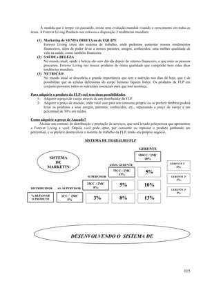Á medida que o tempo vai passando, existe uma evolução mundial visando o crescimento em todas as
áreas. A Forever Living Products nos colocou a disposição 3 tendências mundiais:
(1) Marketing de VENDA DIRETA ou de EQUIPE
Forever Living criou um sistema de trabalho, onde podemos aumentar nossos rendimentos
financeiros, além de poder levar a nossos parentes, amigos, conhecidos, uma melhor qualidade de
vida na saúde, como também financeira.
(2) SAÚDE e BELEZA
No mundo atual, saúde e beleza são sem dúvida depois do retorno financeiro, o que mais as pessoas
procuram. Forever Living nos trouxe produtos de ótima qualidade que cumprirão bem estas duas
tendências mundiais.
(3) NUTRIÇÃO
No mundo atual se descobriu a grande importância que tem a nutrição nos dias de hoje, que é de
possibilitar que as células defensoras do corpo humano fiquem fortes. Os produtos da FLP em
conjunto possuem todos os nutrientes essenciais para que isso aconteça.
Para adquirir o produto da FLP você tem duas possibilidades:
1- Adquirir a preço de varejo através de um distribuidor da FLP.
2- Adquirir a preço de atacado, onde você usar para seu consumo próprio ou se preferir também poderá
levar os produtos a seus amigos, parentes, conhecidos, etc., repassando a preço de varejo a um
percentual de 30% em média.
Como adquirir a preço de Atacado?
Assinar um contrato de distribuição e prestação de serviços, que será levado pela pessoa que apresentou
a Forever Living a você. Depois você pode optar, por consumir ou repassar o produto ganhando um
percentual, e se preferir desenvolver o sistema de trabalho da FLP, tendo seu próprio negócio.
SISTEMA DE TRABALHO FLP
GERENTE
ASSIS. GERENTE
SUPERVISOR
DISTRIBUIDOR AS. SUPERVISOR
115
DESENVOLVENDO O SISTEMA DE
% REPASSAR
O PRODUTO
2CC / 2MC
5%
25CC / 2MC
8%
75CC / 2MC
13%
120CC / 2MC
18%
3%
5%
8%
5%
10%
13%
GERENTE 1a
6%
GERENTE 2a
3%
GERENTE 3a
2%
SISTEMA
DE
MARKETIN
 
