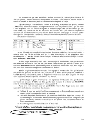 No momento em que você preencheu e assinou o contrato de Distribuição e Prestação de
Serviços, passou a ser um Distribuidor Independente da Forever Living Products, no qual lhe dará o
direito de comprar os produtos a preço de custo e revendê-lo a preço de varejo.
1) Para começar a desenvolver o sistema de Marketing da Forever, será preciso comprar
2.000cc que é a moeda da empresa. Cada produto tem um valor em pontos (cc/unid.) que esta junto
a folha de pedido. Você terá 60 dias até a partir da primeira compra. Mas isto não impede que este
valor em CC, seja feita em um dia, dez dias, trinta dias, sessenta dias. Após feito esta compra você
se tornará um assistente supervisor, que lhe dará direito a formar uma equipe de vendas e ganhar
bônus pessoal correspondente a este nível, alem de continuar recebendo a sua comissão de venda.
Para darmos um exemplo:
Data Cód. Quant. Produto CC/unid. CC/ Unid - Total
01/01 15 16 Aloe Vera Gel 0.094 1.504
20/01 34 04 Aloe Berry Nectar 0.094 0.376
20/01 27 01 Bee Propolis 0.128 0.128
Total em Pontos: 2.008
Acima foi citado um exemplo de como iniciar o sistema de marketing. Este exemplo mostra a
suba de nível em 20 dias (16 aloe vera gel – 4 aloe berry néctar – 1 bee propolis) o valor
correspondente a 2.008 pts, que foi o suficiente para alcançar o primeiro nível do negócio forever
que é Assistente a Supervisor.
2) Para chegar ao segundo nível você e a sua equipe de distribuidores terão que fazer um
movimento em produtos de 25cc em 2mc (dois meses consecutivos), que lhe dará o direito de se
tornar um Supervisor Forever, começando a ganhar os respectivos bônus deste nível. Para chegar a
este nível serão necessários sete pessoas consumindo 2cc mensais.
3) Para chegar ao terceiro nível você e a sua equipe de distribuidores terão que fazer um
movimento em produtos de 75cc em 2mc, que lhe dará o direito de se tornar um Assistente a
Gerente Forever, começando a ganhar os respectivos bônus deste nível. Para chegar a este nível
serão necessários dezenove pessoas consumindo 2cc mensais.
4) Para chegar ao quarto nível você e a sua equipe de distribuidores terão que fazer um
movimento em produtos de 120cc em 2mc, que lhe dará o direito de se tornar um GERENTE
Forever, começando a ganhar os respectivos bônus deste nível.
Neste nível você começará a ser um grande Líder Forever. Para chegar a este nível serão
necessários trinta pessoas consumindo 2cc mensais.
⇒ Subindo de nível não será obrigatório a compra mensal ou determinado valor mensal para
manter o nível em que os distribuidor se encontra.
⇒ Será sim, obrigatório do distribuidor que esta acima do nível de Supervisor a compra de
4cc mensais para ter direito aos bônus referente a equipe de distribuidores. Esta pontuação
poderá ser feita no consumo total dos 4cc ou 1cc pessoal e os 3cc restantes através de
novos distribuidores.
⇒ Cada CC equivale em torno de 11 sucos de Aloe Vera.
⇒
“Com trabalho e persistência, poderemos chegar aonde não imaginamos
com a Forever Living Products”.
116
COMO FAZER UM PEDIDO?
 