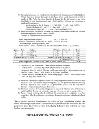 1) Se você esta fazendo este pedido do Rio Grande do Sul, fará diretamente a filial de Porto
Alegre. Se estiver fazendo do estado de São Paulo fará o pedido diretamente a filial da
cidade de São Paulo. Se estiver fazendo do Estado do Rio de Janeiro ou de outras
localidades do país, faça diretamente para a Matriz da Forever Living que esta situada na
cidade do Rio de janeiro.
- Matriz situada no Rio de Janeiro: (21) 3549.7226 – Fax: (21) 0800.24.7226
- Filial de São Paulo: (11) 3885.2191 – Fax: 0800.15.5182
- Filial de Porto Alegre: (51) 3311.8446 – Fax: (51) 0800.51.7521
2) Fazer um depósito em dinheiro ou cartão em uma das contas da Forever Living, referente
ao valor dos produtos no qual você irá adquirir.
Exemplo de como fazer um pedido mínimo:
Nome: Jorge Mendes Rodrigues No FLP: 00.8253
Nome do Patrocinador: Maria Joana de Cássia No FLP: 01.4444
Local de Entrega: Rua Salgado Filho, 340
Bairro: centro Cidade: Gramado Est: RS CEP: 90000-000 Fone: (51) 3200.0400
Quant. Cód. Produto CC/unid. Preço U$ Total
03 15 Aloe Vera Gel 0.094 16,21 48,63
01 22 Aloe Lips 0.016 2,98
01 61 Aloe Vera Gelly 0.057 10,84
PEDIDO MÍNIMO: U$ 60,00 VALOR DOS PRODUTOS EM (U$) 62,45
CÂMBIO DO DIA 2.20
(valor dos produtos x câmbio do dia) = total do pedido em reais (R$) 137,39
• O pedido terá que ser superior à U$ 60 dólares, conforme o modelo.
• Neste exemplo o valor a ser depositado a Forever será de R$ 137,39.
• Acrescente também junto á folha de pedido caso necessário a transportadora de sua
confiança para a Forever Living remeter os produtos a sua cidade.
• Pedidos acima de R$ 1.000,00 reais o frete será pago pela Forever Living e abaixo deste
valor será pago pelo distribuidor.
3) Preencher o pedido de compra colocando seu nome completo e número de distribuidor (se
ainda não tiver o seu número no primeiro pedido não terá problema) da Forever Living
Products. Preencher com o nome de seu patrocinador (pessoa que lhe apresentou a
Forever) e o número de distribuidor do mesmo.
4) Preencher o espaço de local de entrega caso o seu pedido não seja feito diretamente na
matriz ou filiais da empresa, pois será o local que a Forever enviará os seus produtos.
5) Passe a Forever Living a folha de pedido via fax juntamente com o depósito, ou se fizer
no cartão, a folha de pedido com o seu número do mesmo, no espaço indicado na folha de
pedido.
Obs: Acima esta o modelo de como fazer um pedido, ou seja, repassando o produto você
poderá obter uma pequena renda e consumindo você poderá melhorar sua saúde. Se você
quiser saber como desenvolver o plano de marketing da Forever para melhorar sua renda
familiar, entre em contato.
TABELA DE PREÇOS FOREVER PARA O RGS
117
 