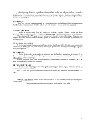 Além disso, devido ao seu conteúdo de vitamina C, ela produz uma ação que melhora e estimula a
circulação e o bom funcionamento do aparelho cardiovascular. A vitamina C é muito importante para o
fortalecimento do sistema imune, do aparelho circulatório, do aparelho digestivo, intervendo na prevenção da
maioria das enfermidades.
8. DIGESTIVA
Aloe Vera tem uma grande quantidade de enzimas digestivas, que facilitam a absorção dos elementos
transformados por elas, que são elevados e absorvidos pelo intestino e levados a corrente sanguínea.
9. DESINTOXICANTE
Devido ao potássio que o Aloe Vera contém, ela melhora e estimula o fígado e o rins, que são os
principais órgãos de desintoxicação. O Aloe contém ácido urônico, o qual elimina as toxinas ao nível celular.
Depois de ingerida o Aloe pode provocar uma pequena diarréia devido ao fato de que ela produz uma
limpeza inicial nos intestinos, tanto de bactérias quanto de alimentos que estão retidos nas alças intestinais ou
nos divertículos.
10. HIDRATANTE DA PELE
O Aloe Vera penetra profundamente na pele e restitui os líquidos perdidos, além de restaurar os tecidos
danificados de dentro para fora, como acontece no caso das queimaduras, tanto as ocasionadas por fogo, por
radiação ou pelo sol.
11. NUTRITIVA
O Aloe Vera contém um armazém de nutrientes, que são benéficos a saúde do ser humano. O ser
Humano precisa de em torno de 45 substâncias para manter uma saúde em bom estado e Aloe contém mais de
76 substâncias em sua composição.
Contém princípios ativos como ligninas, saponinas, antroquinonas, vitaminas A, complexo B, C, D, E,
água, polissacarídeos, aminoácidos, minerais.
12. TRANSPORTADORA
É um veículo perfeito para transportar profundamente para dentro da pele outras substâncias ou
elementos aos quais está combinada.
Essa é a razão pela qual existem milhares de produtos cosméticos e medicinais misturados com o Aloe
Vera.
Fonte: Dr. Greg Anderson, diretor de uma clínica naturista, no estado da Califórnia, apoiada em provas
de laboratório.
Livro: Como usar produtos naturais para o seu bem-estar e sua saúde.
12
 
