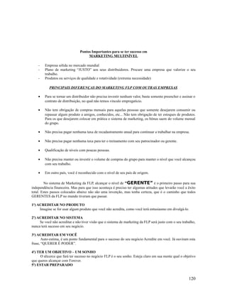 Pontos Importantes para se ter sucesso em
MARKETING MULTINÍVEL
- Empresa sólida no mercado mundial
- Plano de marketing “JUSTO” aos seus distribuidores. Procure uma empresa que valorize o seu
trabalho.
- Produtos ou serviços de qualidade e rotatividade (extrema necessidade)
PRINCIPAIS DIFERENÇAS DO MARKETING FLP COM OUTRAS EMPRESAS
• Para se tornar um distribuidor não precisa investir nenhum valor, basta somente preencher e assinar o
contrato de distribuição, no qual não temos vinculo empregatício.
• Não tem obrigação de compras mensais para aquelas pessoas que somente desejarem consumir ou
repassar algum produto a amigos, conhecidos, etc... Não tem obrigação de ter estoques de produtos.
Para os que desejarem colocar em prática o sistema de marketing, os bônus saem do volume mensal
do grupo.
• Não precisa pagar nenhuma taxa de recadastramento anual para continuar a trabalhar na empresa.
• Não precisa pagar nenhuma taxa para ter o treinamento com seu patrocinador ou gerente.
• Qualificação de níveis com poucas pessoas.
• Não precisa manter ou investir o volume de compras do grupo para manter o nível que você alcançou
com seu trabalho.
• Em outro país, você é reconhecido com o nível de seu país de origem.
No sistema de Marketing da FLP, alcançar o nível de “GERENTE” é o primeiro passo para sua
independência financeira. Mas para que isso aconteça é preciso ter algumas atitudes que levarão você a êxito
total. Estes passos colocados abaixo não são uma invenção, mas tenha certeza, que é o caminho que todos
GERENTES da FLP no mundo tiveram que passar.
1o
) ACREDITAR NO PRODUTO
Imagine se for usar algum produto que você não acredita, como você terá entusiasmo em divulgá-lo.
2o
) ACREDITAR NO SISTEMA
Se você não acreditar e não tiver visão que o sistema de marketing da FLP será justo com o seu trabalho,
nunca terá sucesso em seu negócio.
3o
) ACREDITAR EM VOCÊ
Auto-estima, é um ponto fundamental para o sucesso do seu negócio Acredite em você. Já ouviram esta
frase, “QUERER É PODER”.
4o
) TER UM OBJETIVO – UM SONHO
O alicerce que fará ter sucesso no negócio FLP é o seu sonho. Esteja claro em sua mente qual o objetivo
que queres alcançar com Forever.
5o
) ESTAR PREPARADO
120
 