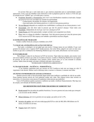 Já ouviram falar que a sorte nada mais é, que estarmos preparados para as oportunidades quando
aparecerem. Como você iria trabalhar como eletricista se não te preparasse para tal. Assim é a FLP, tens que
ter atitudes de um “LÍDER” que te levarão para o sucesso.
• Freqüentar Reuniões e Treinamentos, pois você e seus distribuidores mantém-se motivados. Sempre
que possível levar um convidado nas reuniões de oportunidade.
- Conhecimento, do produto, do sistema e da organização.
- Auto-motivação, com leituras positivas e o convívio com pessoas positivas
• Ter seu Material adequado em condições traz credibilidade e confiança do seu cliente perante a você.
• Honestidade, para não dizer nada ás pessoas que não for possível alcançar. Tratar todos com
Humildade, independente do nível que você vier a alcançar na FLP.
• Tenha Postura, pois bem apresentado e sempre sorrindo você conquistará seu cliente.
• Ética, entre os colegas de trabalho é importante. Você não precisa passar por cima das pessoas para
se ter sucesso na FLP. Não esqueça com trabalho e persistência sua hora chegará.
6o
) ESTRATÉGIA DE TRABALHO
Estude a melhor forma de começar a trabalhar com a FLP.
7o
) COLOCAR A ESTRATÉGIA EM AÇÃO COM METAS
Sem ação, a estratégia é só um papel que está escrito. Coloque metas em seu trabalho. O que você
gostaria de alcançar com o negócio FLP? Ajudar pessoas, tirar umas férias; adquirir um carro ou uma casa;
lembre-se que sem o combustível do Marketing Multinível que é teu sonho, dificilmente você terá sucesso.
8o
) FLEXIBILIDADE
Não coloque a culpa do seu fracasso na FLP em terceiros. Vigie todas tuas atitudes, pois muitas vezes
são nossos hábitos errôneos que estão nos levando ao fracasso. Lembre-se Marketing Multinível é um negócio
de pessoas. Se não esta caminhando como gostaria, pense, analise para ver se está tomando às atitudes
corretas. Saiba a hora de mudar, até achar a fórmula certa para o teu sucesso!
“HUMILDADE É OPOSTO DAARROGÂNCIA”
9o
) TRANQUILIDADE – PACIÊNCIA – PERSISTÊNCIA
É um trinômio importante para seu sucesso na FLP. Lembre-se tudo tem seu tempo na vida. O
importante é não desistir. Muitas vezes a diferença entre o sucesso e o fracasso, é somente uma linha.
10o
) PENSE EM PRIMEIRO EM AJUDAR AS PESSOAS
Quantas pessoas estão ai fora procurando algum alento para melhorar a qualidade de vida de sua saúde.
Pense quantas pessoas através de você poderiam mudar suas vidas. Não esqueça temos duas missões ao
nascermos, (1) crescermos como pessoa (2) ajudarmos todas pessoas que pudermos.
Com a FLP podemos ajudar as pessoas a melhorar sua saúde e melhorar financeiramente. Mas faça isso
de coração, sem intenção de benefício próprio.
QUE BENEFICÍOS VOCÊ PODE TER SENDO UM “GERENTE” FLP
• Renda mensal fora da média dos padrões brasileiros. Um novo gerente terá uma renda que começará
a ser em torno de R$ 3.000,00.
• Bônus Liderança, por novos gerentes em sua equipe, que pode ser de 2 a 9%.
• Incentivo de ganhos, que será uma renda paga pela FLP no valor de 400, 600 a 800 dólares em 36
meses, investido em um bem.
• Viagens pagas pela empresa.
121
 