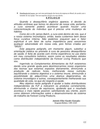 • Distribuição de Lucros, que será uma participação dos lucros da empresa no Brasil, de acordo com o
tamanho de sua equipe. Tem um requisito inicial a ter esse direito.
E P Í L O G O
Quando o desequilíbrio orgânico aparece, é devido ás
atitudes errôneas que temos no decorrer de nossa vida, portanto,
a cura somente poderá acontecer quando houver uma
conscientização do indivíduo que é preciso uma mudança de
hábitos.
Como diz o Dr. James Balch, a cura está dentro de nós, que é
o nosso sistema imunológico, então, basta cuidarmos bem dessa
força curativa interna. Não podemos esquecer que o fator
espiritual é um fator de suma importância para vencermos
qualquer adversidade em nossa vida, pois fomos criados por
“DEUS”.
Este pequeno polígrafo, em momento algum, substitui a
orientação médica ou promete á cura de possíveis desequilíbrios
de saúde. É feita de acordo com minha experiência no uso diário
em meu consultório holístico, assim como os resultados obtidos
como distribuidor independente da Forever Living Products que
sou.
Ingerindo os Complementos Alimentares da FLP, estaremos
dando uma grande ajuda para desintoxicarmos nosso organismo
das toxinas que estamos expostos diariamente, diminuindo a
produção de radicais livres, melhorando nossa nutrição,
equilibrando o sistema digestivo e o sistema imune, diminuindo a
possibilidade de adquirirmos uma doença degenerativa, do
sistema imunológico e outros, conseqüentemente melhorando sua
qualidade de vida, no que diz respeito á saúde.
Meu objetivo neste polígrafo é ajudar a todos distribuidores
independentes da FLP a indicarem os produtos corretamente,
diminuindo a chance de equívocos, ajudando que o resultado
aconteça o mais rápido possível, satisfazendo seu cliente, assim
como obterem informações sobre o desenvolvimento do sistema
de trabalho da Forever Living Products.
Antonio Elias Guedes Gonzalez
Terapeuta Holístico / CRT. 32343
122
 