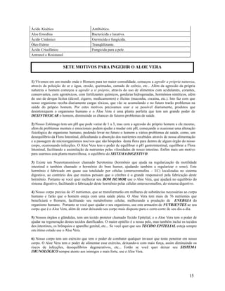Ácido Aloético Antibiótico.
Aloe Emodina Bactericida e laxativa.
Ácido Cinâmico Germicida e fungicida.
Óleo Etéreo Tranqüilizante.
Ácido Crisofânico Fungicida para a pele.
Antranol e Resistanol
1) Vivemos em um mundo onde o Homem para ter maior comodidade, começou a agredir a própria natureza,
através da poluição do ar e água, erosão, queimadas, camada de ozônio, etc... Além da agressão da própria
natureza o homem começou a agredir a si próprio, através do uso de alimentos com acidulantes, corantes,
conservantes, com agrotóxicos, com fertilizantes químicos, gorduras hidrogenadas, hormônios sintéticos, além
do uso de drogas lícitas (álcool, cigarro, medicamentos) e ilícitas (maconha, cocaína, etc.). Isto faz com que
nosso organismo receba diariamente cargas tóxicas, que vão se acumulando e no futuro trarão problemas na
saúde do próprio homem. Por estes motivos precisamos usar e se possível diariamente, produtos que
desintoxiquem o organismo humano e o Aloe Vera é uma planta perfeita que tem um grande poder de
DESINTOXICAR o homem, diminuindo as chances de futuros problemas de saúde.
2) Nosso Estômago tem um pH que pode variar de 1 a 3, mas com a agressão do próprio homem a ele mesmo,
além de problemas mentais e emocionais podem ajudar a mudar este pH, começando a ocasionar uma alteração
fisiológica do organismo humano, podendo levar no futuro o homem a vários problemas de saúde, como, um
desequilíbrio da Flora Intestinal, dificultando a absorção dos nutrientes recebidos através de nossa alimentação
e a passagem de microorganismos nocivos que são hóspedes desta flora para dentro de algum órgão do nosso
corpo, ocasionando infecções. O Aloe Vera tem o poder de equilibrar o pH gastrointestinal, equilibrar a Flora
Intestinal, facilitando a assimilação de nutrientes pelas vilosidades de nosso intestino. Enfim mais um motivo
para usarmos esta planta maravilhosa, o equilíbrio do SISTEMA DIGESTIVO.
3) Existe um Neurotransmissor chamado Serotonina (hormônio que ajuda na regularização da motilidade
intestinal e também chamado o hormônio do bom humor, ajudando também a regularizar o sono). Este
hormônio é fabricado em quase sua totalidade por células (enterocromafins – EC) localizadas no sistema
digestivo, ao contrário dos que muitos pensam que o cérebro é o grande responsável pela fabricação deste
hormônio. Portanto se você quer melhorar seu BOM HUMOR use o Aloe Vera, que ajudará no equilíbrio do
sistema digestivo, facilitando a fabricação deste hormônio pelas células enterocromafins, do sistema digestivo.
4) Nosso corpo precisa de 45 nutrientes, que se transformarão em milhares de substâncias necessárias ao corpo
humano e farão que o homem esteja com uma saúde plena. O Aloe Vera tem mais de 76 nutrientes que
beneficiará o Homem, facilitando seu metabolismo celular, melhorando a produção de ENERGIA do
organismo humano. Portanto se você quer ajudar o seu organismo, use este armazém de NUTRIENTES ao seu
corpo que é o Aloe Vera, além de estar deixando seu corpo mais disposto para o corre-corre do seu dia-a-dia.
5) Nossos órgãos e glândulas, tem um tecido protetor chamado Tecido Epitelial, e o Aloe Vera tem o poder de
ajudar na regeneração destes tecidos danificados. O maior epitélio é a nossa pele, mas também inclui os tecidos
dos intestinos, os brônquios e aparelho genital, etc... Se você quer que seu TECIDO EPITELIAL esteja sempre
em ótimo estado use o Aloe Vera.
6) Nosso corpo tem um exército que tem o poder de combater qualquer invasor que tente penetrar em nosso
corpo. O Aloe Vera tem o poder de alimentar esse exército, deixando-o com mais força, assim diminuindo os
riscos de infecções, desequilíbrios degenerativos, etc... Então se você quer deixar seu SISTEMA
IMUNOLÓGICO sempre atento aos inimigos e mais forte, use o Aloe Vera.
15
SETE MOTIVOS PARA INGERIR O ALOE VERA
 