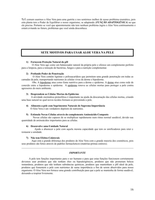 7) É comum usarmos o Aloe Vera para uma gastrite e nos sentirmos melhor de nosso problema reumático, pois
esta planta tem o Poder de Equilibrar o nosso organismo, se adaptando (FUNÇÃO ADAPTOGÊNICA) ao que
ele precisa. Portanto se você que aparentemente não tem nenhum problema ingira o Aloe Vera continuamente e
estará evitando no futuro, problemas que você ainda desconhece.
1) Fornecem Proteção Natural do pH
O Aloe Vera age como um balanceador natural da própria pele e oferece um complemento perfeito
para a limpeza, para a remoção de bactérias, fungos e para a nutrição complementar.
2) Profundo Poder de Penetração
O Aloe Vera contém ligninas e polissacarídeos que permitem uma grande penetração em todas as
camadas da pele, transportando nutrientes às células vivas da derme e hipoderme.
Obs. A hipoderme atua como fonte nutritiva para a derme e epiderme. A derme atua como rede de
conexão entre a hipoderme e epiderme. A epiderme renova as células mortas para proteger a pele contra
agressores do meio ambiente.
3) Desprendem as Células Mortas da Epiderme
A atividade enzimática proteolítica é importante na ajuda da descamação das células mortas, criando
uma base natural no qual novos tecidos formam-se prevenindo a pele.
4) Alimenta a pele com Suprimentos Naturais de Suprema Importância
O Aloe Vera é um verdadeiro depósito de nutrientes.
5) Estimula Novas Células através do complemento Aminoácido Composto
Novas células são capazes de se multiplicar rapidamente num ritmo normal saudável, devido sua
quantidade de aminoácidos importantes para as células.
6) Desenvolve uma Umidade Natural
Ajuda a abastecer a pele com aquela mesma capacidade que tem os umificadores para reter e
restaurar a umidade.
7) Não tem Efeitos Colaterais
Aqui está a grande diferença dos produtos de Aloe Vera com a grande maioria dos cosméticos, pois
seus produtos são feitos através de padrões farmacêuticos (matérias-primas estéreis).
IMPORTANTE
A pele tem funções importantes para o ser humano e para que estas funções funcionem corretamente
devemos usar produtos que não tenham óleo ou hipoalergênicos, produtos que não prometam beleza
instantânea, produtos que não tenham substâncias químicas, produtos que mantenham o pH ideal da pele,
produtos que fomentem a pele com nutrientes de suma importância a fim de serem absorvidos para nosso
organismo. O Aloe Vera nos fornece uma grande contribuição para que a pele se mantenha de forma saudável,
deixando-a respirar livremente.
16
SETE MOTIVOS PARA USAR ALOE VERA NA PELE
 