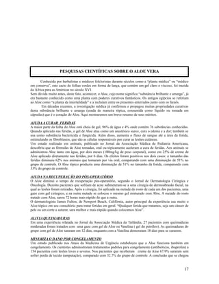 Conhecida por herbalistas e médicos folcloristas durante séculos como a “planta médica” ou “médico
em conserva”, este cacto de folhas verdes em forma de lança, que contém um gel claro e viscoso, foi trazida
da África para as Américas no século XVI.
Sem dúvida muito antes, deste fato, acontecer, o Aloe, cujo nome significa “substância brilhante e amarga”, já
era bastante conhecido como uma planta com poderes curativos fantásticos. Os antigos egípcios se referiam
ao Aloe como “a planta da imortalidade” e a incluíam entre os presentes enterrados junto com os faraós.
Em décadas recentes, a investigação médica já confirmou e propagou muitas propriedades curativas
desta substância brilhante e amarga (usada de maneira tópica, consumida como líquido ou tomada em
cápsulas) que é o coração do Aloe. Aqui mostraremos um breve resumo de seus méritos.
AJUDA A CURAR FERIDAS
A maior parte da folha do Aloe está cheia de gel, 96% de água e 4% onde contém 76 substâncias conhecidas.
Quando aplicado nas feridas, o gel de Aloe atua como um anestésico suave, cura o edema e a dor; também se
usa como substância bactericida e fungicida. Além disso, aumenta o fluxo de sangue até a área da ferida,
estimulando os fibroblastos, que são as células responsáveis por curar as lesões cutâneas.
Um estudo realizado em animais, publicado no Jornal da Associação Médica de Pediatria Americana,
descobriu que as fórmulas de Aloe tomadas, oral ou tópicamente aceleram a cura de feridas. Aos animais se
administrou Aloe tanto em água, por dois meses (100mg/kg de peso corporal), como em 25% de creme de
Aloe aplicado diretamente nas feridas, por 6 dias. Os efeitos foram positivos nos dois casos: o tamanho das
feridas diminuiu 62% nos animais que tomaram por via oral, comparando com uma diminuição de 51% no
grupo de controle. O Aloe tópico produziu uma diminuição de 51% no tamanho da ferida, comparando com
33% do grupo de controle.
AJUDA NA RECUPERAÇÃO DO PÓS-OPERATÓRIO
O Aloe diminui o tempo de recuperação pós-operatório, segundo o Jornal de Dermatologia Cirúrgica e
Oncologia. Dezoito pacientes que sofriam de acne submeteram-se a uma cirurgia de dermoabrasão facial, na
qual as lesões foram retiradas. Após a cirurgia, foi aplicado na metade do rosto de cada um dos pacientes, uma
gaze com gel cirúrgico, e na outra metade se colocou o mesmo gel misturado com Aloe. A metade do rosto
tratado com Aloe, sarou 72 horas mais rápido do que a outra.
O dermatologista James Fulton, de Newport Beach, Califórnia, autor principal da experiência usa muito o
Aloe tópico em seu consultório para tratar feridas em geral. “Qualquer ferida que tratamos, seja um câncer de
pele ou um corte a suturar, sara melhor e mais rápido quando colocamos Aloe”.
ALIVIA QUEIMADURAS
Em uma experiência relatada no Jornal da Associação Médica da Tailândia, 27 pacientes com queimaduras
moderadas foram tratados com uma gaze com gel de Aloe ou Vaselina ( gel do petróleo). As queimaduras do
grupo com gel de Aloe sararam em 12 dias, enquanto com a Vaselina demoraram 18 dias para se curarem.
MINIMIZA O DANO POR CONGELAMENTO
Um estudo publicado nos Anais da Medicina de Urgência estabeleceu que o Aloe funciona também em
congelamento. Os cientistas administraram tratamentos padrões para congelamento (antibióticos, ibuprofen) a
154 pacientes com lesões leves e severas. Nos pacientes que receberam creme de Aloe 67.9% sararam sem
sofrer perda de tecido (amputação), comparado com 32.7% do grupo de controle. A conclusão que se chegou
17
PESQUISAS CIENTÍFICAS SOBRE O ALOE VERA
 