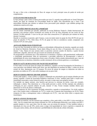 foi que o Aloe evita a diminuição do fluxo de sangue no local, principal causa de perda de tecido por
congelamento.
EVITA DANOS POR RADIAÇÃO
O Aloe protege a pele contra os danos provocados por raios X, segundo uma publicação no Jornal Yakugaku
Zasshi, por parte de cientistas da Universidade Hoshi do Japão. Eles descobriram que o Aloe é um
antioxidante eficiente que elimina os radicais livres provocados pela radiação e que também protege das
substâncias curativas do corpo.
CURA LESÕES PROVOCADAS PELA PSORÍASIS
Em um estudo controlado por placebo, publicado na revista Medicina Tropical e Saúde Internacional, 60
pacientes com psoríase crônica receberam um extrato de 0.5% de Aloe misturado em um creme de óleo
mineral. Foi-lhes aplicado 3 vezes ao dia, por cinco dias consecutivos (15 aplicações por semana no total),
durante 4 semanas.
Quando se examinou os paciente, após 8 meses, a cura era muito maior no grupo do Aloe (82.8%) do que no
grupo do placebo (7.7%). Além disso, 83.3% do grupo do Aloe se considerava curado, comparado com
somente 6.6% do outro grupo.
ALIVIA OS PROBLEMAS INTESTINAIS
O suco do Aloe Vera pode ser efetivo ao tratar as enfermidades inflamatórias do intestino, segundo um estudo
do Jornal de Medicina Alternativa. Foram dados 60mg de suco de Aloe a 10 pacientes, três vezes ao dia
durante 7 dias. Depois de uma semana todos os pacientes estavam curados de diarréia, e quatro haviam
melhorado a digestão, além dos três que tiveram um aumento de energia.
Os pesquisadores concluíram que o Aloe balanceava os intestinos e regulava o pH gastrintestinal, melhorando
a mobilidade gastrintestinal, além de incrementar a gravidade específica de decomposição e reduzir a
probabilidade de certos microorganismos fecais como a levedura. Outros estudos demonstraram que o suco de
Aloe desintoxica os intestinos, neutraliza a acidez estomacal, alivia as úlceras gástricas e a constipação.
REDUZ O AÇÚCAR DO SANGUE DE PACIENTES DIABÉTICO
O Aloe reduz os níveis de açúcar do sangue dos diabéticos, segundo a revista Investigações de Hormônios. A
cinco pacientes com diabetes adulta (quer dizer, que não dependem de insulina) foi dada ½ colher de chá de
extrato de Aloe, diariamente, por 14 semanas. Os níveis de açúcar do sangue se reduziram em todos os
pacientes em média em 45%, sem sofrer mudanças em seu peso total.
REDUZ O EDEMA PROVOCADO POR ARTRITE
O Aloe pode ajudar a evitar a artrite e a reduzir a inflamação nas articulações que já estejam afetadas por esta
doença, segundo o Jornal da Associação Pediátrica Americana. O Aloe também pode inibir a reação auto-
imunológica associada a certas formas de artrite, nas quais o corpo ataca seus próprios tecidos..
Foi injetado em alguns animais, uma bactéria que provoca os sintomas da artrite, como por exemplo,
inflamação e edema. Para determinar se o Aloe podia prevenir a artrite, foi-lhes injetado esta substância
(150mg/kg de peso corporal) debaixo da pele, durante 13 dias. Foram tomadas medidas diárias para
determinar os níveis de edema e inflamação.
Vários compostos do Aloe mostraram atividade antiartrítica, segundo os pesquisadores. Um ácido orgânico
que o Aloe contém reduz a inflamação em 79,7% e acaba com a resposta auto-imunológica em 42,4%. Outro
composto do Aloe, a antraquinona, reduz a inflamação em 67,3% , mas sem efeito sobre a resposta auto-
imunológica.
REDUZ A INFECÇÃO PELO HIV
Um extrato de mamose, um dos açúcares que compõem o Aloe, pode inibir o vírus HIV-1 (vírus associado ao
Aids) . Isto foi comprovado num estudo realizado em 1991 em Bioterapia Molecular, com células com HIV-1
quando tratados in vitro, quer dizer, fora do corpo, com um extrato de mamose. O Aloe também reduziu a
reprodução do vírus em até 30%, assim como a carga viral (quantidade de vírus) e suprimiu a expansão do
vírus para outras células, além de diminuir a probabilidade de sobrevida das células infectadas.
18
 