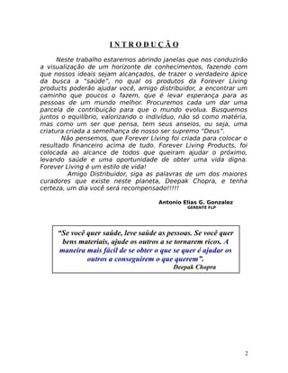 I N T R O D U Ç Ã O
Neste trabalho estaremos abrindo janelas que nos conduzirão
a visualização de um horizonte de conhecimentos, fazendo com
que nossos ideais sejam alcançados, de trazer o verdadeiro ápice
da busca a “saúde”, no qual os produtos da Forever Living
products poderão ajudar você, amigo distribuidor, a encontrar um
caminho que poucos o fazem, que é levar esperança para as
pessoas de um mundo melhor. Procuremos cada um dar uma
parcela de contribuição para que o mundo evolua. Busquemos
juntos o equilíbrio, valorizando o indivíduo, não só como matéria,
mas como um ser que pensa, tem seus anseios, ou seja, uma
criatura criada a semelhança de nosso ser supremo “Deus”.
Não pensemos, que Forever Living foi criada para colocar o
resultado financeiro acima de tudo. Forever Living Products, foi
colocada ao alcance de todos que queiram ajudar o próximo,
levando saúde e uma oportunidade de obter uma vida digna.
Forever Living é um estilo de vida!
Amigo Distribuidor, siga as palavras de um dos maiores
curadores que existe neste planeta, Deepak Chopra, e tenha
certeza, um dia você será recompensado!!!!!
Antonio Elias G. Gonzalez
GERENTE FLP
2
“Se você quer saúde, leve saúde as pessoas. Se você quer
bens materiais, ajude os outros a se tornarem ricos. A
maneira mais fácil de se obter o que se quer é ajudar os
outros a conseguirem o que querem”.
Deepak Chopra
 