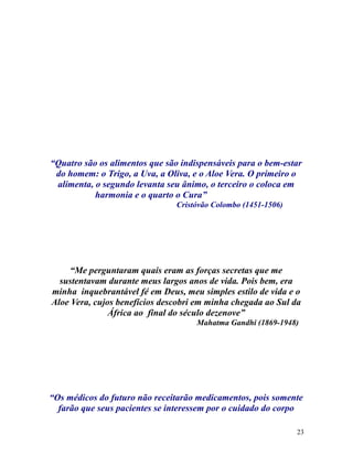 “Quatro são os alimentos que são indispensáveis para o bem-estar
do homem: o Trigo, a Uva, a Oliva, e o Aloe Vera. O primeiro o
alimenta, o segundo levanta seu ânimo, o terceiro o coloca em
harmonia e o quarto o Cura”
Cristóvão Colombo (1451-1506)
“Me perguntaram quais eram as forças secretas que me
sustentavam durante meus largos anos de vida. Pois bem, era
minha inquebrantável fé em Deus, meu simples estilo de vida e o
Aloe Vera, cujos benefícios descobri em minha chegada ao Sul da
África ao final do século dezenove”
Mahatma Gandhi (1869-1948)
“Os médicos do futuro não receitarão medicamentos, pois somente
farão que seus pacientes se interessem por o cuidado do corpo
23
 