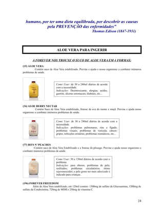 humano, por ter uma dieta equilibrada, por descobrir as causas
pela PREVENÇÃO das enfermidades”
Thomas Edison (1847-1931)
A FOREVER NOS TROUXE O SUCO DE ALOE VERA EM 4 FORMAS:
(15) ALOE VERA
Contém suco de Aloe Vera estabilizado. Previne e ajuda o nosso organismo a combater inúmeros
problemas de saúde.
(34) ALOE BERRY NECTAR
Contém Suco de Aloe Vera estabilizado, frutose da uva do monte e maçã. Previne e ajuda nosso
organismo a combater inúmeros problemas de saúde.
(77) BITS N’ PEACHES
Contém suco de Aloe Vera Estabilizado e a frutose do pêssego. Previne e ajuda nosso organismo a
combater inúmeros problemas de saúde.
(196) FOREVER FREEEDOM
Além do Aloe Vera estabilizado, em 120ml contém: 1500mg de sulfato de Glucosamina, 1200mg de
sulfato de Condrointina, 720mg de MSM e 250mg de vitamina C.
24
Como Usar: de 30 a 240ml diários de acordo
com a necessidade.
Indicações: Desintoxicante; alergias; acidez,
gastrite, úlceras estomacais; diabetes, etc...
Como Usar: de 30 a 240ml diários de acordo com a
necessidade.
Indicações: problemas pulmonares; rins e fígado;
problemas visuais; problemas de vesícula; câncer;
gripes; infecções urinárias; problemas reumáticos, etc...
Como Usar: 30 a 150ml diários de acordo com o
problema.
Indicações: para obesos; problemas de pele;
resfriados; problemas circulatórios; ótimo
rejuvenescedor; e pelo gosto ser mais adocicado é
indicado para crianças.
ALOE VERA PARA INGERIR
 