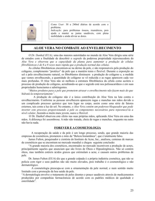 O Dr. Danhof (EUA), uma das maiores autoridades no mundo de Aloe Vera dirigiu uma série
de estudos com a finalidade de descobrir o segredo da poderosa propriedade rejuvenecedora do
Aloe Vera e observou que a capacidade da planta para aumentar a produção de células
fibroblásticas é de 6 a 8 vezes mais rápida que a produção normal das células.
As células fibrobásticas encontram-se na derme da pele, e são responsáveis pela produção do
colágeno, complemento “protéico” da pele que a mantém tenra e flexível. Durante a exposição ao
sol e pelo envelhecimento natural, os fibroblastos diminuem a produção do colágeno e, a medida
que vamos envelhecendo, a quantidade do colágeno se vê reduzida e as rugas aparecem cada vez
mais profundas. O Aloe Vera não só melhora a estrutura fibroblástica da célula como acelera o
processo de produção do colágeno, acreditando-se que o segredo está nos polissacarídeos e em suas
propriedades humctantes e adstringentes.
“Muitos produtos para a pele que prometem atrasar o envelhecimento não fazem mais do que
hidratá-la temporariamente”.
A produção do colágeno não é a única contribuição do Aloe Vera na luta contra o
envelhecimento. Conforme as pessoas envelhecem aparecem rugas e manchas nas mãos devido a
um complicado processo químico que tem lugar no corpo, assim como uma série de fatores
externos, tais como a luz do sol. No entanto, o Aloe Vera contém um poderoso bloqueador que pode
inverter este processo proporcionando à pele os componentes necessários para rejuvenecê-la a
nível celular, fazendo-a muito mais jovem, suave e flexível.
O Dr. Danhof observou este efeito nas suas próprias mãos, aplicando Aloe Vera em uma das
mãos. A diferença foi assombrosa. A mão não tratada, cheia de rugas e manchas, enquanto na outra
não havia nada.
FOREVER E A COSMETOLOGIA
A recuperação da saúde e da pele é um longo processo, sendo, que grande maioria das
empresas de cosméticos, prometem o mito da “Beleza Instantânea”, que é totalmente falso.
James Fulton, pesquisador e cientista do Instituto de Acne, Inc., analisou, centenas de marcas
de cosméticos que se encontram no mercado mundial e chegou seguinte conclusão:
“A grande maioria dos cosméticos, encontrados no mercado incentivem a produção de acnes,
principalmente aqueles que anunciam que são livres de Óleos e Hipoalergênicos. Não só contém
óleos, mas também estéreis ácidos graxos que estimulam a acne, e causam outros problemas de
pele.
Dr. James Fulton (EUA) diz que a grande culpada é a própria indústria cosmética, que não se
policia com rigor e seus padrões não são muito elevados, pois trabalho é o cosmetológico e não
dermatológico.
A cosmetologia preocupa-se com a ornamentação da pele normal, e num sentido muito
limitado com a promoção da boa saúde da pele.
“A dermatologia envolve o tratamento de peles doentes e pouco saudáveis através de medicamentos
produzidos por companhias farmacêuticas de acordo com os padrões médicos de qualidade e
esterilidade”.
25
Como Usar: 30 a 240ml diários de acordo com o
problema.
Indicação: para problemas ósseos, reumáticos, pois
ajuda a manter as juntas saudáveis, com plena
mobilidade e ainda aliviar as dores.
ALOE VERA NO COMBATE AO ENVELHECIMENTO
 