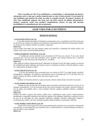 Para os produtos de Aloe Vera estabilizados, a cosmetologia e a dermatologia são funções
sobrepostas, pois se sabe que a melhor maneira para se criar a beleza da pele é a prevenção de
seus problemas pelo fomento da saúde em todas as camadas da pele. Os poderes curativos do
Aloe Vera estabilizado atingem esta meta, pois são feitos através de padrões farmacêuticos
(poderes curativos), sendo estes produtos completamente estéreis, ou seja, não havendo
possibilidade de contaminação por microorganismos.
HIGIENE PESSOAL
* ALOE BATH GELÉE (Cód. 14)
É um sabão líquido para banho, de fragrância extremamente suave, constituído por 41,83% do puro gel
de Aloe Vera em sinergia com algumas ervas altamente conceituadas pela tradicional cosmetologia européia:
os extratos de hera, espiréia, clemátis, cavalinha e a alga fucus.
Onde Usar
Usar no banho friccionado com uma esponja vegetais que intensifica a eliminação das células mortas e da
celulite, assim como a microcirculação periférica.
* FOREVER BRIGHT TOOTHGEL (Cód. 28)
É também um dos dez produtos mais consumidos da FLP para uso externo. É um creme dental
constituído por 35,5% de Aloe Vera juntamente com a própolis, cuja sinergia aumenta mais o potencial
antiinflamatório, antiviral, bactericida, fungicida, etc., de ambas.
Onde Usar
Aftas; gengivite; halitose; higienização bucal; inflamação ou infecções na raiz dos dentes, gengiva ou mucosa
da cavidade bucal; placas dentárias; prevenção às cáries, às manchas nos dentes, à fluorose dentária e óssea,
etc.; sangramentos da gengiva; tártaro.
* ALOE LIQUID SOAP (Cód. 38)
É um dos dez produtos mais consumidos para uso externo da FLP. É um sabão líquido, perolado,
biodegradável, antialérgico, de fragrância extremamente suave. Constituído por 33,17% de Aloe Vera, ele
amacia, refresca, revitaliza e tonifica a pele. Bom para as mãos e rosto.
Onde usar
Combater os Cravinhos; diminuir a aspereza da pele; eliminar células mortas; tirar pêlos encravados.
* ALOE JOJOBA SHAMPOO (Cód. 58)
Também faz parte da lista dos dez produtos mais consumidos externamente da Forever Living. É um
shampoo constituído por 31,6% do mais puro gel do Aloe Vera em sinergia com a jojoba. Atua não só sobre os
fios de cabelo, mas também sobre o couro cabeludo, folículos capilares, glândulas sebáceas e glândulas
sudoríferas.
Onde Usar
Ausência de brilho e aspereza dos cabelos; cabelos ralos e quebradiços; caspa; coceira; condicionamento;
desobstrução e reequilíbrio metabólico dos folículos capilares e das glândulas sudoríferas e sebáceas; excesso
de suor ou de oleosidade do couro cabeludo; hidratação; impetigo; infecções; inflamações; limpeza e
revitalização dos cabelos e do couro cabeludo; pruridos; queda de cabelos; ressecamento; seborréia.
* ALOE JOJOBA COND. RINSE (Cód. 59)
Contém 43% do puro gel de Aloe Vera, potencializado pelos princípios ativos da jojoba e enriquecido
com pantenol, ou provitamina B5, que intensifica mais o condicionamento e recondicionamento de todos os
tipos de cabelo e couro cabeludo.
Onde Usar
26
ALOE VERA PARA USO TÓPICO
 