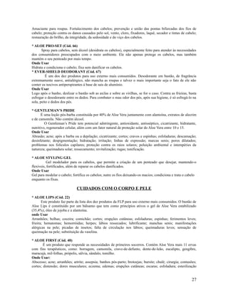 Amaciante para roupas. Fortalecimento dos cabelos; prevenção e união das pontas bifurcadas dos fios de
cabelo; proteção contra os danos causados pelo sol, vento, cloro, fixadores, laquê, secador e tintas de cabelo;
restauração do brilho, da integridade, da sedosidade e do viço dos cabelos.
* ALOE PRO-SET (Cód. 66)
Spray para cabelos, sem álcool (desidrata os cabelos), especialmente feito para atender às necessidades
dos consumidores preocupados com o meio ambiente. Ele não apenas protege os cabelos, mas também
mantém o seu penteado por mais tempo.
Onde Usar
Hidrata e condiciona o cabelo; fixa sem danificar os cabelos.
* EVER-SHIELD DEODORANT (Cód. 67)
É um dos dez produtos para uso externo mais consumidos. Desodorante em bastão, de fragrância
extremamente suave, antialérgico, não mancha as roupas e talvez o mais importante seja o fato de ele não
conter os nocivos antiperspirantes à base de sais de alumínio.
Onde Usar
Logo após o banho, deslizar o bastão sob as axilas e sobre as virilhas, se for o caso. Contra as frieiras, basta
esfregar o desodorante entre os dedos. Para combater o mau odor dos pés, após sua higiene, é só esfregá-lo na
sola, peito e dedos dos pés.
* GENTLEMAN’S PRIDE
É uma loção pós-barba constituída por 40% de Aloe Vera juntamente com alantoína, extratos de alecrim
e de camomila. Não contém álcool.
O Gentleman’s Pride tem potencial adstringente, antioxidante, antisséptico, cicatrizante, hidratante,
nutritivo, regenerador celular, além com um fator natural de proteção solar do Aloe Vera entre 10 e 15.
Onde Usar
Abrasão; acne; após a barba ou a depilação; cicatrizante; cortes; cravos e espinhas; esfoladuras; descamação;
desinfetante; despigmentação; hidratação; irritação; linhas de expressão; marcas senis; poros dilatados;
problemas nos folículos capilares; proteção contra os raios solares; poluição ambiental e intempéries da
natureza; queimadura solar; ressecamento; revitalização; rugas; tonificação.
* ALOE STYLING GEL
Gel modelador para os cabelos, que permite a criação de um penteado que desejar, mantendo-o
flexíveis, fortificados, além de reparar os cabelos danificados.
Onde Usar
Gel para modelar o cabelo; fortifica os cabelos; nutre os fios deixando-os macios; condiciona e trata o cabelo
enquanto os fixas.
CUIDADOS COM O CORPO E PELE
* ALOE LIPS (Cód. 22)
Este produto faz parte da lista dos dez produtos da FLP para uso externo mais consumidos. O bastão de
Aloe Lips é constituído por um bálsamo que tem como princípios ativos o gel de Aloe Vera estabilizado
(35,4%), óleo de jojoba e a alantoína.
onde Usar
Arranhões; bolhas; coceira; comichão; cortes; erupções cutâneas; esfoladuras; espinhas; ferimentos leves;
frieira; hematomas; hemorróidas; herpes; lábios ressecados; lubrificante; manchas senis; manifestações
alérgicas na pele; picadas de insetos; falta de circulação nos lábios; queimaduras leves; sensação de
queimação na pele; substituição da vaselina.
* ALOE FIRST (Cód. 40)
É um produto que responde as necessidades de primeiros socorros. Contém Aloe Vera mais 11 ervas
com fins terapêuticos, como: borragem, camomila, cravo-de-defunto, dente-de-leão, eucalipto, gengibre,
maracujá, mil-folhas, própolis, sálvia, sândalo, tomilho.
Onde Usar:
Abscesso; acne; arranhões; artrite; assepsia; banhos pós-parto; brotoejas; bursite; chulé; cirurgia; contusões;
cortes; distensão; dores musculares; eczema; edemas; erupções cutâneas; escaras; esfoladura; esterilização
27
 