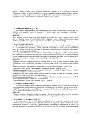 periférica; faringite; fissura; fístula; hematoma; hemorróidas; impetigo; inchaços; infecções microbianas;
inflamações, inclusive na boca; irritação da pele; micoses; pancada; picada de insetos; primeiros socorros;
problema nos tendões e ligamentos; pruridos; queda de cabelo; queimadura de sol, fogo, água fervendo;
regeneração capilar, celular e tissular; sangramento; seborréia; tosse; varizes.
* ALOE PROPOLIS CREME (Cód. 51)
É um dos dez produtos para uso mais consumidos para uso externo. É uma pomada à base de Aloe Vera
(74,39%) com própolis, confrei e camomila. É famoso pelas suas propriedades antibióticas e
antiinflamatórias.
Onde usar
Acne; bactérias; brotoejas; cicatrização; cistos sebáceos; eczema; edemas; escaras; espinhas; feridas, com ou
sem pus; fraturas; fungos; furúnculos; hemorróidas; infecções; inchaços; inflamações; manchas de pele;
mordidas ou picadas; pruridos; psoríase; queimadura; rachaduras na pele e na sola dos pés.
* ALOE ACTIVATOR (Cód. 52)
É um dos dez produtos mais vendidos da Forever para uso externo. É constituído por 99,6% do puro gel
de Aloe Vera estabilizado, decantado e filtrado, sendo um líquido límpido e quatro vezes mais concentrado
que o gel inatura, ou seja, tem um potencial adstringente, antiinflamatório, desinfetante, esterilizando,
fungicida e germicida mais intensificado.
As possibilidades de uso do Aloe Activator são mais abrangentes do que a o gel de Aloe Vera pelo fato
dele poder ser aplicado nos olhos, ouvidos e nariz, assim como injetado nos músculos ou mesmo diretamente
na veia, prática bastante comum na veterinária, sobretudo nos quadros de deficiência renal ou respiratória. No
momento, serão colocadas as situações mais conhecidas para o benefício humano.
Onde Usar
Problemas nos dentes e na cavidade bucal: abcessos; aftas; extração de dente; gengivite; herpes labial;
infestação por fungo (ex. cândida); inflamação; periodontite; tratamento de canal; sangramento de qualquer
tipo.
Problemas de garganta: dor de garganta; inflamação na garganta (faringite, laringite); rouquidão, etc...
Problemas nos olhos: Alergia; cansaço; catarata; conjuntivite; derrames; irritação; secura.
Problemas nos ouvidos: eczema; excesso de cera; inflamação; penetração de algum elemento estranho;
perfuração de tímpano; problemas de audição.
Problemas de pele: acne; alergias, cortes; eczemas; erupções cutâneas, incluindo as do sarampo, catapora,
rubéola e escarlatina; escaras; ferimentos; queimaduras.
Problemas nas vias respiratórias: asma; coriza; infecção; inflamação; obstrução das vias nasais; perda de
olfato e de paladar (sentidos conectados); tosse encatarrada.
Problemas no couro cabeludo: caspa, queda de cabelos e seborréia.
* ALOE BODY TONER (Cód. 56)
É um emoliente da alta potência. Diferente da maioria dos redutores, sua ação baseia-se no aumento de
temperatura gerado pelos princípios ativos do óleo de canela e da resina de capsicum (tipo de pimenta) junto a
36,65% do puro gel de Aloe Vera estabilizado e aos extratos de alga fucus, cavalinha, clemátis, espiréia e
hera, os mesmos encontrados no Aloe Bath Gelée.
Onde Usar
Combate à celulite e a obesidade; contusões, torceduras e distensões musculares; dores artríticas, musculares
e reumáticas; hematomas; eliminar as moléculas de gordura e de água; relaxar os tecidos.
* ALOE BODY COND. CREME (Cód. 57)
É um creme que enrijece os tecidos e modela a silhueta. Embora sua natureza seja predominantemente
contrativa e fria, em oposição ao Aloe Boy Toner de natureza expansiva e quente, ele também contém
elementos que promovem a circulação e, conseqüentemente, o deslocamento das moléculas de gordura e de
água que se encontrem estagnadas da pele. É composto por 36,1% de Aloe Vera, junto aos extratos de algas
28
 