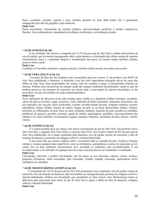 fucus, cavalinha, clemátis, espiréia e hera, também presente no Aloe Bath Gelée. Ele é igualmente
enriquecido pelo óleo de gengibre e pela alantoína.
Onde Usar
Dores musculares; estimulação da corrente linfática, microcirculação periférica e tecidos conjuntivos;
flacidez; focos inflamatórios; remodelação da silhueta; tonificação e revitalização da pele.
* ALOE SCRUB (Cód. 60)
É um esfoliante não abrasivo, composto por 31,7% do puro gel de Aloe Vera e sólidas microesferas de
cera de jojoba, que levemente massageando sobre a pele promove a eliminação das células mortas de maneira
extremamente suave e a profunda limpeza e desobstrução dos poros, ao mesmo tempo lubrifica, hidrata,
amacia e lustra a pele.
Onde Usar
Combater os Cravinhos; diminuir a aspereza da pele; eliminar células mortas; tirar pêlos encravados.
* ALOE VERA GELLY (Cód. 61)
Faz parte da lista dos dez produtos mais consumidos para uso externo. É um produto com 84,8% de
Aloe Vera estabilizado e alantoína. A alantoína é um dos mais importantes princípios ativos da casca das
folhas de Aloe Vera. Suas propriedades são muitas, indo do combate à caspa, às hemorróidas externas ou
internas. Embora seus mecanismos de atuação ainda não estejam totalmente decodificados, supõe-se que ela
também promova, um aumento de leucócitos nos locais onde a intervenção do sistema imunológico se faz
necessária, ou seja, ela também tem ação imunomoduladora.
Onde Usar
Acne; aplicações de ultra-som ou de radio terapia; após a barba ou a depilação; bolhas; brotoejas; assaduras;
câncer de pele ou na boca; caspa; cicatrizes; cortes; dentição de bebês; dermatite; distensões musculares; dor
nos músculos; dor nos pés; dores localizadas; eczema; envelhecimento da pele; erupções cutâneas; escaras;
esfoladuras; estrias; feridas; fixador de cabelo; fungos na pele ou na boca; hemorróidas; herpes; inchaço;
infecções ou inflamações na pele, boca ou ânus; irritações cutâneas; manchas de pele; picadas ou mordidas;
problemas de gengiva; pruridos; psoríase; queda de cabelo; queimaduras; quelóides; rejuvenescimento dos
cabelos e do couro cabeludo; ressecamento vaginal; sarampo; seborréia; ulcerações da pele; úlceras; varíola;
varizes.
* ALOE LOTION (Cód. 62)
É o quarto produto para uso tópico com maior concentração do gel de Aloe Vera. Em primeiro está o
Aloe Activator, o segundo Aloe Vera Gelly e o terceiro Aloe First. Aloe Lotion contém 66,4% do puro gel de
Aloe Vera estabilizado, ele é ainda constituído pela alantoína, cera de jojoba, extrato de camomila e óleo de
semente de damasco, acrescidos do colágeno solúvel e elastina hidrolisada.
É um creme fino que amacia, hidrata, nutre e reconstitui todas as camadas da pele. Acalma a irritação
cutânea e restaura qualquer dano superficial, como as esfoladuras, queimaduras, excesso de exposição ao sol,
vendo, frio ou meio ambiente extremamente seco, incluindo os ambientes com ar-condicionado. É um
recondicionador a ser utilizado em qualquer área do corpo cuja pele precise ser restaurada e revitalizada.
Onde Usar
Calosidades; cotovelos e joelhos mal-tratados; dor de juntas ou nos músculos; edemas; estrias; inchaço;
pequenos ferimentos; mãos ressecadas; pele escamada, irritada, rachada, ressecada; queimaduras leves;
rachaduras no calcanhar.
* ALOE MOSISTURIZING LOTION (Cód. 63)
É constituído por 36,5% do puro gel de Aloe Vera juntamente com a alantoína, cera de jojoba, extrato de
camomila, óleo de semente de damasco; além de também ser enriquecido pela presença do colágeno solúvel e
elastina hidrolisada. Embora sua formulação seja semelhante ao Aloe Lotion, Aloe Moisturizing Lotion se
diferencia pelo percentual mais baixo do gel de Aloe Vera e quase o dobro de óleo de damasco, colágeno
solúvel e elastina hidrolisada.
Onde Usar
29
 