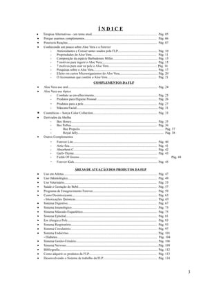 Í N D I C E
• Terapias Alternativas - um tema atual................................................................................ Pág. 05
• Porque usarmos complementos......................................................................................... Pág. 06
• Possíveis Reações.............................................................................................................. Pág. 07
• Conhecendo um pouco sobre Aloe Vera e a Forever
- Antioxidantes e Conservantes usados pela FLP................................................. Pág. 10
- Propriedades do Aloe Vera................................................................................ Pág. 11
- Composição da espécie Barbadensis Miller....................................................... Pág. 13
- 7 motivos para ingerir o Aloe Vera.................................................................... Pág. 15
- 7 motivos para usar na pele o Aloe Vera............................................................ Pág. 16
- Pesquisas sobre o Aloe Vera............................................................................... Pág. 17
- Efeito em certos Microorganismos do Aloe Vera............................................... Pág. 20
- O Acemannan que contém o Aloe Vera............................................................. Pág. 21
COMPLEMENTOS DA FLP
• Aloe Vera uso oral.............................................................................................................. Pág. 24
• Aloe Vera uso tópico
- Combate ao envelhecimento............................................................................... Pág. 25
- Produtos para Higiene Pessoal .......................................................................... Pág. 26
- Produtos para a pele........................................................................................... Pág. 27
- Máscara Facial.................................................................................................... Pág. 31
• Cosméticos – Sonya Color Collection............................................................................... Pág. 33
• Derivados da Abelha
- Bee Honey.......................................................................................................... Pág. 35
- Bee Pollen.......................................................................................................... Pág. 36
- Bee Propolis........................................................................................................ Pág. 37
- Royal Jelly.......................................................................................................... Pág. 38
• Outros Complementos
- Forever Lite....................................................................................................... Pág. 40
- Artic-Sea............................................................................................................ Pág. 41
- Absorbent-C....................................................................................................... Pág. 42
- Garli-Thyme....................................................................................................... Pág. 43
- Fields Of Greens................................................................................................. Pág. 44
- Forever Kids....................................................................................................... Pág. 45
ÁREAS DE ATUAÇÃO DOS PRODUTOS DA FLP
• Uso em Atletas................................................................................................................... Pág. 47
• Uso Odontológico.............................................................................................................. Pág. 49
• Uso Veterinário.................................................................................................................. Pág. 53
• Saúde e Gestação do Bebê................................................................................................. Pág. 57
• Programa de Emagrecimento Forever............................................................................... Pág. 59
• Como Desintoxicante......................................................................................................... Pág. 63
- Intoxicações Químicas..................................................................................................... Pág. 65
• Sistema Digestivo.............................................................................................................. Pág. 67
• Sistema Imunológico......................................................................................................... Pág. 73
• Sistema Músculo-Esquelético............................................................................................ Pág. 75
• Sistema Epitelial................................................................................................................ Pág. 81
• Em Alergia e Pele.............................................................................................................. Pág. 83
• Sistema Respiratório.......................................................................................................... Pág. 93
• Sistema Circulatório........................................................................................................... Pág. 97
• Sistema Endócrino.............................................................................................................. Pág. 101
- Diabetes........................................................................................................................... Pág. 104
• Sistema Genito-Urinário..................................................................................................... Pág. 106
• Sistema Nervoso..................................................................................................................Pág. 109
• Bibliografia......................................................................................................................... Pág. 112
• Como adquirir os produtos da FLP.................................................................................... Pág. 113
• Desenvolvendo o Sistema de trabalho da FLP................................................................... Pág. 114
3
 