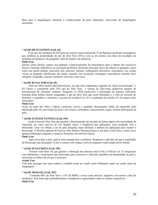Base para a maquilagem; nutriente e condicionador da pele; hidratante; removedor de maquilagem;
umectante.
* ALOE HEAT LOTION (Cód. 64)
É um dos dez produtos da FLP para uso externo mais consumido. É um bálsamo emoliente termogênico
que combina as propriedades do gel de Aloe Vera (36%), com as do mentol, dos óleos de eucalipto, da
amêndoa do damasco e do gergelim, além de jojoba e da alantoína.
Onde Usar
Artrite; asma; bursite; catarro nos pulmões; condicionamento da musculatura antes e depois dos exercícios
físicos; contusão; deficiência na circulação periférica; distensão muscular; dores de cabeça ou garganta, assim
como nas juntas joelhos, músculos, pés, pescoço; edemas; inflamações articulares, musculares, nas cordas
vocais ou garganta; lubrificação das juntas; luxação; má circulação; massagem; musculatura cansada; nariz
entupido; rouquidão; sinusite; tendinite; torcicolo; tosse seca.
* ALOE R3 FACTOR (Cód. 69)
Além do AHA (ácidos alfa-hidroxílicos), um dos mais importantes segredos da “fonte da juventude”, o
R3 Factor é constituído pelo 35% gel do Aloe Vera e extrato de chá-verde, poderosos agentes de
neutralização de irritações cutâneas. Enquanto os AHA promovem a eliminação da barreira asfixiante,
formada pelas células mortas estagnadas, o gel de Aloe Vera age como hidratante e o óleo de semente de
damasco, o esqualeno, o linoleato, o acetato de tocoferol (vit. E) e o palmitato de retinila (vit. A) atuam como
umectantes.
Onde Usar
Acne; ao redor dos olhos e lábios; cicatrizes; cravos e espinhas; descamação; linhas de expressão; pele
danificada pelo sol; prevenção da acne e da rosácea; rachaduras; ressecamento; rugas; textura heterogenia da
pele.
* ALOE SUNLESS TANNING (Cód. 195)
Loção à base de Aloe Vera que permite o bronzeamento da sua pele de forma segura sem necessidade de
exposição aos raios nocivos do sol. Quanto maior á freqüência das aplicações, mais profundo será o
bronzeado. Uma vez obtida a cor de pele desejada, basta diminuir o número de aplicações para manter o
bronzeado. A fórmula especial de Forever Aloe Sunless Tanning fornece à sua pele o Aloe Vera e outros ricos
agentes hidratantes enquanto a amacia e bronzeia, sem deixá-la oleosa.
Onde Usar
Após lavar bem a pele, aplicar uma camada fina e uniforme. Reaplicar a cada 6hs até que a tonalidade
do bronzeado seja alcançada. Evitar o contato com roupas e móveis enquanto a pele ainda estiver úmida.
* ALOE SUNS CREEN (Cód. 199)
Protetor solar fator 30, que garante a obstrução dos danosos raios UVA e UVB do sol. É enriquecido
com hidratantes e umectantes que funcionam para conservar o delicado equilíbrio da humanidade da pele e
minimizar os efeitos do sol que a ressecam.
Aonde Usar
Usar para proteger dos raios solares e também pode ser usado como hidratante; pode ser usado antes da
maquiagem.
* ALOE MSM GEL (Cód. 207)
Contendo 40% de Aloe Vera e 15% de MSM, e ervas como alecrim, salgueiro, uva-ursina e óleo de
melaleuca. Tem forte ação antiinflamatória e analgésica e regeneradora sobre os tecidos conjuntivos.
Onde Usar
30
 