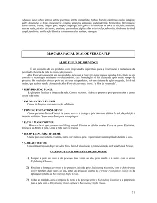Abcesso; acne; aftas; artrose; artrite psorítica; artrite reumatóide; bolhas; bursite; câimbras; caspa; catapora;
corte; distensões e dores musculares; eczema; erupções cutâneas; esclerodermia; ferimentos; fibromialgia;
fratura óssea; frieira; fungos; gota; herpes; impetigo; infecções e inflamações na boca ou na pele; manchas;
marcas senis; picadas de inseto; psoríase; queimadura; rigidez das articulações, seborréia; síndrome do túnel
carpal; tendinite; tonificação dérmica e neuromuscular; varizes; verrugas.
ALOE FLEUR DE JOUVENCE
É um conjunto de seis produtos com propriedades específicas para a preservação e restauração da
juventude e beleza da pele do rosto e do pescoço.
Aloe Fleur de Jouvence é um dos produtos pelo qual a Forever Living mais se orgulha. Ele é fruto de um
conceito e tecnologia totalmente revolucionários, cuja formulação só foi alcançada após muito tempo de
pesquisa. Os resultados obtidos pelo uso de seus seis produtos, sob um sistema de ação integrada, foi de tal
ordem, que acabou sendo chamado de Aloe Fleur de Jouvence, isto é, “a Flor da Juventude”.
* REHYDRATING TONER
Loção para finalizar a limpeza da pele. Contrai os poros. Hidrata e prepara a pele para receber o creme
do dia e da noite.
* EXFOLIANTE CLEAUSER
Creme de limpeza com suave ação esfoliante.
* FIRMING FOUDATION LOTION
Creme para uso diurno. Contrai os poros, suaviza e protege a pele dos maus efeitos do sol, da poluição e
do meio ambiente. Serve como base para a maquiagem.
* FACIAL MASK POWDER
Máscara facial que promove um lifting natural. Elimina as células mortas. Cerra os poros. Revitaliza,
tonifica e dá brilho à pele. Deixa a pele suave e viçosa.
* RECOVERING NIGTH CREME
Creme para uso noturno. Hidrata, nutre e revitaliza a pele, regenerando sua integridade durante o sono.
* ALOE ACTIVATOR
Concentrado líquido do gel de Aloe Vera, fator de dissolução e potencialização do Facial Mask Powder.
USANDO O FLEUR JOUVENCE DIARIAMENTE
1) Limpar a pele do rosto e do pescoço duas vezes ao dia, pela manhã e à noite, com o creme
Exfoliating Cleanser.
2) Finalizar a limpeza do rosto e do pescoço, iniciada pelo Exfoliating Cleanser, com o Rehydrating
Toner também duas vezes ao dia, antes da aplicação diurna do Firming Foundation Lotion ou da
aplicação noturna do Recovering Night Cream.
3) Todas as manhãs, após a limpeza do rosto e do pescoço com o Exfoliating Cleanser e a preparação
para a pele com o Rehydrating Toner, aplicar o Recovering Night Cream.
31
MÁSCARA FACIAL DE ALOE VERA DA FLP
 