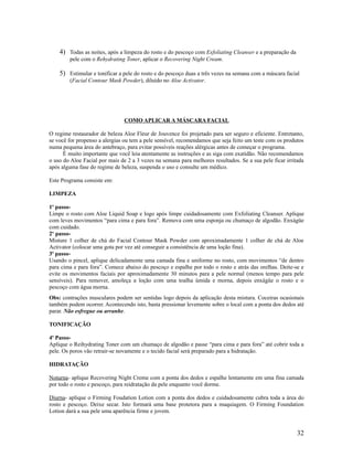 4) Todas as noites, após a limpeza do rosto e do pescoço com Exfoliating Cleanser e a preparação da
pele com o Rehydrating Toner, aplicar o Recovering Night Cream.
5) Estimular e tonificar a pele do rosto e do pescoço duas a três vezes na semana com a máscara facial
(Facial Contour Mask Powder), diluído no Aloe Activator.
COMO APLICAR A MÁSCARA FACIAL
O regime restaurador de beleza Aloe Fleur de Jouvence foi projetado para ser seguro e eficiente. Entretanto,
se você for propenso a alergias ou tem a pele sensível, recomendamos que seja feito um teste com os produtos
numa pequena área do antebraço, para evitar possíveis reações alérgicas antes de começar o programa.
É muito importante que você leia atentamente as instruções e as siga com exatidão. Não recomendamos
o uso do Aloe Facial por mais de 2 a 3 vezes na semana para melhores resultados. Se a sua pele ficar irritada
após alguma fase do regime de beleza, suspenda o uso e consulte um médico.
Este Programa consiste em:
LIMPEZA
1o
passo-
Limpe o rosto com Aloe Liquid Soap e logo após limpe cuidadosamente com Exfoliating Cleanser. Aplique
com leves movimentos “para cima e para fora”. Remova com uma esponja ou chumaço de algodão. Enxágüe
com cuidado.
2o
passo-
Misture 1 colher de chá do Facial Contour Mask Powder com aproximadamente 1 colher de chá de Aloe
Activator (colocar uma gota por vez até conseguir a consistência de uma loção fina).
3o
passo-
Usando o pincel, aplique delicadamente uma camada fina e uniforme no rosto, com movimentos “de dentro
para cima e para fora”. Comece abaixo do pescoço e espalhe por todo o rosto e atrás das orelhas. Deite-se e
evite os movimentos faciais por aproximadamente 30 minutos para a pele normal (menos tempo para pele
sensíveis). Para remover, amoleça a loção com uma toalha úmida e morna, depois enxágüe o rosto e o
pescoço com água morna.
Obs: contrações musculares podem ser sentidas logo depois da aplicação desta mistura. Coceiras ocasionais
também podem ocorrer. Acontecendo isto, basta pressionar levemente sobre o local com a ponta dos dedos até
parar. Não esfregue ou arranhe.
TONIFICAÇÃO
4o
Passo-
Aplique o Reihydrating Toner com um chumaço de algodão e passe “para cima e para fora” até cobrir toda a
pele. Os poros vão retrair-se novamente e o tecido facial será preparado para a hidratação.
HIDRATAÇÃO
Noturna- aplique Recovering Night Creme com a ponta dos dedos e espalhe lentamente em uma fina camada
por todo o rosto e pescoço, para reidratação da pele enquanto você dorme.
Diurna- aplique o Firming Foudation Lotion com a ponta dos dedos e cuidadosamente cubra toda a área do
rosto e pescoço. Deixe secar. Isto formará uma base protetora para a maquiagem. O Firming Foundation
Lotion dará a sua pele uma aparência firme e jovem.
32
 