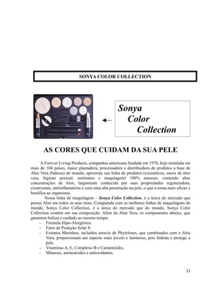 AS CORES QUE CUIDAM DA SUA PELE
A Forever Living Products, companhia americana fundada em 1978, hoje instalada em
mais de 104 países, maior plantadora, processadora e distribuidora de produtos a base de
Aloe Vera (babosa) do mundo, apresenta sua linha de produtos (cosméticos, sucos de aloe
vera, higiene pessoal, nutrientes e maquiagem) 100% naturais, contendo altas
concentrações de Aloe, largamente conhecida por suas propriedades regeneradora,
cicatrizante, antiinflamatória e com uma alta penetração na pele, o que a torna mais eficaz e
benéfica ao organismo.
Nossa linha de maquilagem – Sonya Color Collection, é a única do mercado que
possui Aloe em todos os seus itens. Comparada com as melhores linhas de maquilagens do
mundo, Sonya Color Collection, é a única do mercado que do mundo, Sonya Color
Collection contém em sua composição. Além do Aloe Vera, os componentes abaixo, que
garantem beleza e cuidado ao mesmo tempo:
- Fórmula Hipo-Alergênica.
- Fator de Proteção Solar 8.
- Extratos Marinhos, incluídos através de Phytelenes, que combinados com o Aloe
Vera, proporcionam um aspecto mais jovem e luminoso, pois hidrata e protege a
pele.
- Vitaminas A, E, Complexo B e Caratenóides.
- Minerais, aminoácidos e antioxidantes.
33
SONYA COLOR COLLECTION
Sonya
Color
Collection
 