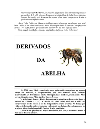 - Micronização de 0.5 Microns, os produtos de primeira linha apresentam partículas
que medem de 6 a 30 microns. Essa característica difere da linha Sonya das mais
famosas do mundo, pois á textura dos nossos pós e bases comparam-se á seda, o
que é bastante impressionante.
Sonya Color Collection foi desenvolvida por especialistas que trabalharam para MAC
Estée Lauder. Com tantas qualidades, nossa maquilagem ainda é vendida a um preço que
varia de 15% a 25% menor que os similares encontrados nas boas lojas do ramo.
Sinta na pele o cuidado, a beleza e a delicadeza da Sonya Color Collection!
DERIVADOS
DA
ABELHA
Há 2500 anos, Hipócrates desejava que todo medicamento fosse ao mesmo
tempo um alimento, e reciprocamente, que todo alimento fosse também
medicamento. Os derivados da abelha não fogem desta condição, assim como o Aloe
Vera e alimentos como Alho, Verdes, Ômega 3, etc...
Os Apiários da Forever Living Products estão situados no Deserto de Sonora
(estado do Arizona – EUA). E devido ao clima deste local ser a noite de
temperaturas muito baixas e ao dia temperaturas muito quentes. As flores que
estão neste local, são muito resistentes, e altamente medicinais, fazendo com que os
produtos feitos da abelha pela FLP sejam de alta qualidade.
Usufru-a dos produtos da abelha fabricados pela FLP, e melhore a Saúde e
Bem-estar dos seus clientes.
34
 