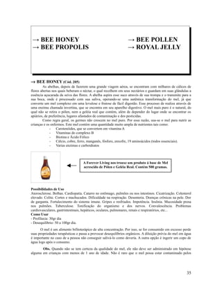 → BEE HONEY → BEE POLLEN
→ BEE PROPOLIS → ROYAL JELLY
→ BEE HONEY (Cód. 205)
As abelhas, depois de fazerem uma grande viagem aérea, se encontram com milhares de cálices de
flores abertas nos quais beberam o néctar, o qual recolhem em seus nectários e guardam em suas glândulas a
essência açucarada da seiva das flores. A abelha aspira esse suco através de sua trompa e o transmite para a
sua boca, onde é processado com sua saliva, operando-se uma autêntica transformação do mel, já que
converte um mel complexo em uma levulose e frutose de fácil digestão. Esse processo de realiza através de
uma enzima chamada invertina, que se encontra em seu aparelho digestivo. O mel mais puro é o natural, do
qual não se retira o pólen, nem a geléia real que contém, além de depender do lugar onde se encontrar os
apiários, de preferência, lugares afastados de contaminação e dos pesticidas.
Como regra geral, os germes não crescem no mel puro. Por essa razão, usa-se o mel para nutrir as
crianças e os enfermos. Este mel contém uma quantidade muito ampla de nutrientes tais como:
- Carotenóides, que se convertem em vitamina A
- Vitaminas do complexo B
- Biotina e Ácido Fólico
- Cálcio, cobre, ferro, manganês, fósforo, enxofre, 19 aminoácidos (todos essenciais).
- Varias enzimas e carboidratos
Possibilidades de Uso
Aterosclerose. Bolhas. Cardiopatia. Catarro no estômago, pulmões ou nos intestinos. Cicatrização. Colesterol
elevado. Colite. Cortes e machucados. Dificuldade na respiração. Desenteria. Doenças crônicas na pele. Dor
de garganta. Fortalecimento do sistema imune. Gripes e resfriados. Impotência. Insônia. Mucosidade presa
nos pulmões. Tuberculose. Tonificação do organismo e dos nervos. Convalescência. Problemas
cardiovasculares, gastrintestinais, hepáticos, oculares, pulmonares, renais e respiratórios, etc...
Como Usar
- Profilaxia: 30gr dia
- Desequilíbrio: 50 a 100gr dia.
O mel é um alimento bifitoterápico de alta concentração. Por isso, se for consumido em excesso perde
suas propriedades terapêuticas e passa a provocar desequilíbrios orgânicos. A diluição prévia do mel em água
é importante no caso de a pessoa não conseguir salivá-lo como deveria. A outra opção é ingerir um copo de
água logo após o consumo.
Obs. Quando não se tem certeza da qualidade do mel, ele não deve ser administrado em hipótese
alguma em crianças com menos de 1 ano de idade. Não é raro que o mel possa estar contaminado pelos
35
A Forever Living nos trouxe um produto á base de Mel
acrescido de Pólen e Geléia Real. Contém 500 gramas.
 