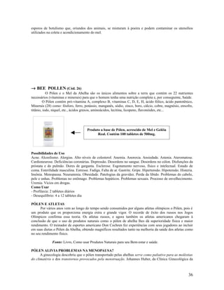 esporos de botulismo que, oriundos dos animais, se misturam à poeira e podem contaminar os utensílios
utilizados na coleta e acondicionamento do mel.
→ BEE POLLEN (Cód. 26)
O Pólen e o Mel da Abelha são os únicos alimentos sobre a terra que contém os 22 nutrientes
necessários (vitaminas e minerais) para que o homem tenha uma nutrição completa e, por conseguinte, Saúde.
O Pólen contém pró-vitamina A, complexo B, vitaminas C, D, E, H, ácido fólico, ácido pantotênico,
Minerais (28) como: fósforo, ferro, potássio, manganês, sódio, zinco, boro, cálcio, cobre, magnésio, enxofre,
titânio, iodo, níquel, etc., ácidos graxos, aminoácidos, lecitina, licopeno, flavonóides, etc...
Possibilidades de Uso
Acne. Alcoolismo. Alergias. Alto níveis de colesterol. Anemia. Anorexia. Ansiedade. Astenia. Ateromatose.
Cardioneurose. Deficiências coronárias. Depressão. Desordens no sangue. Desordens no cólon. Disfunções da
próstata e do pulmão. Dores de garganta. Esclerose. Esgotamento nervoso, físico e intelectual. Estado de
coma. Esterilidade masculina. Estresse. Fadiga. Falta de ar. Gastrite. Gripe. Hipertensão. Hipotensão. Histeria.
Insônia. Menopausa. Neurastenia. Obesidade. Patologias da gravidez. Perda da libido. Problemas do cabelo,
pele e unhas. Problemas no estômago. Problemas hepáticos. Problemas sexuais. Processo de envelhecimento.
Uremia. Vícios em drogas.
Como Usar
- Profilaxia: 2 tabletes diários
- Desequilíbrio: 4 a 12 tabletes dia
PÓLEN E ATLETAS
Por vários anos vem ao longo do tempo sendo consumidos por alguns atletas olímpicos o Pólen, pois é
um produto que os proporciona energia extra e grande vigor. O recorde de êxito dos russos nos Jogos
Olímpicos confirma essa teoria. Os atletas russos, e agora também os atletas americanos chegaram à
conclusão de que o uso de produtos naturais como o pólen de abelha lhes dá superioridade física e maior
rendimento. O treinador de esportes americano Don Cochren fez experiências com seus jogadores ao incluir
em suas dietas o Pólen da Abelha, obtendo magníficos resultados tanto na melhoria da saúde dos atletas como
no seu rendimento físico.
Fonte: Livro, Como usar Produtos Naturais para seu Bem-estar e saúde.
PÓLEN ALIVIA PROBLEMAS NA MENOPAUSA?
A ginecologia descobriu que o pólen transportado pelas abelhas serve como paliativo para as moléstias
do climatério e dos transtornos provocados pela menstruação. Johannes Huber, da Clínica Ginecológica da
36
Produto a base de Pólen, acrescido de Mel e Geléia
Real. Contém 100 tabletes de 500mg.
 