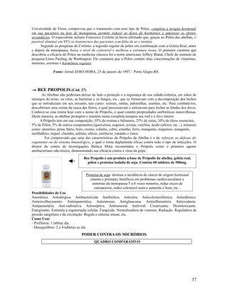 Universidade de Viena, comprovou que o tratamento com esse tipo de Pólen, completa a terapia hormonal
em sua pacientes na fase de menopausa, permite reduzir as doses de hormônios e amenizar os efeitos
secundários. O especialista italiano Francesco Corletto já havia afirmado que, graças ao Pólen das abelhas, é
possível eliminar em 95% os transtornos das pacientes com falta de ar e insônia.
Segundo as pesquisas de Corletto, a ingestão regular de pólen em combinação com a Geléia Real, antes
e depois da menopausa, baixa o nível de colesterol e melhora a estrutura óssea. O primeiro cientista que
descobriu a eficácia do Pólen na medicina clássica foi o norte americano Jeffrey Bland, Chefe do instituto de
pesquisa Linus Pauling, de Washington. Ele constatou que o Pólen contém altas concentrações de vitaminas,
minerais, enzimas e hormônios vegetais.
Fonte: Jornal ZERO HORA, 25 de janeiro de 1997 / Porto Alegre-RS.
→ BEE PROPOLIS (Cód. 27)
As Abelhas não poderiam deixar de lado a proteção e a segurança de sua cidade-colméia, em mãos de
inimigos do reino: os vírus, as bactérias e os fungos, etc., que se formavam com a decomposição dos bichos
que se introduziam em seu enxame, tais como: vermes, ratões, palomilhas, aranhas, etc. Para combatê-los,
descobriram uma resina da casca das flores, a qual processavam e utilizavam para fechar as fendas dos favos.
Conhece-se esta resina hoje com o nome de Própolis, o qual contém propriedades antibióticas maravilhosas.
Desta maneira, as abelhas protegem e mantém numa completa assepsia seu mel e o favo inteiro.
A Própolis tem em sua composição, 55% de resinas e bálsamos, 25% de ceras, 10% de óleos essenciais,
5% de Pólen, 5% de outros componentes (quercetina, eugenol, crisina, vanilina, ácido cafeico, etc...), minerais
como: alumínio, prata, bário, boro, cromo, cobalto, cobre, estanho, ferro, manganês, magnésio, manganês,
molibdênio, níquel, chumbo, selênio, silício, estrôncio, vanádio e zinco.
Foi comprovado que uma das características da Própolis da Abelha é a de reforçar as defesas do
organismo ou do sistema imunológico, o qual o torna duplamente eficaz contra todo o tipo de infecções. O
diretor do centro de investigações Biótica Mitja recomendou o Própolis como o primeiro agente
antibacteriano não-tóxico, demonstrando sua eficácia contra o vírus da gripe.
Possibilidades de Uso
Anestésica. Antialérgica. Antibactericida. Antibiótica. Anticárie. Anticolesterolêmica. Antiedêmica.
Antienvelhecimento. Antiespamódica. Antiestresse. Antiglaucoma. Antiinflamatória. Antioxidante.
Antiparasitária. Anti-radioativa. Antisséptica. Antitumoral. Antiviral. Cicatrizante. Desintoxicante.
Energizante. Estimula a regeneração celular. Fungicida. Neutralizadora de venenos. Radiação. Reguladora da
pressão sangüínea e da circulação. Regula o sistema imune, etc.
Como Usar
- Profilaxia: 1 tablete dia
- Desequilíbrio: 2 a 4 tabletes ao dia
PODER CONTRA OS MICRÓBIOS
QUADRO COMPARATIVO
37
Bee Propolis é um produto a base de Própolis da abelha, geléia real,
pólen e proteína isolada de soja. Contém 60 tabletes de 500mg.
Proteína de soja- diminui a incidência de câncer de origem hormonal
(mama e próstata), benéficos em problemas cardiovasculares e
sintomas da menopausa 5 a 8 vezes menores, reduz riscos de
osteoporose, reduz colesterol ruim e aumenta o bom, etc...
 