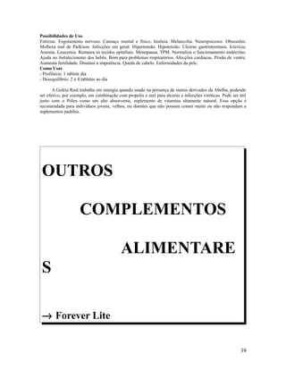 Possibilidades de Uso
Estresse. Esgotamento nervoso. Cansaço mental e físico. Insônia. Melancolia. Neuropsicoses. Obsessões.
Melhora mal de Parkison. Infecções em geral. Hipertensão. Hipotensão. Úlceras gastrintestinais. Icterícia.
Anemia. Leucemia. Restaura os tecidos epiteliais. Menopausa. TPM. Normaliza o funcionamento endócrino.
Ajuda no fortalecimento dos bebês. Bom para problemas respiratórios. Afecções cardíacas. Prisão de ventre.
Aumenta fertilidade. Diminui a impotência. Queda de cabelo. Enfermidades da pele.
Como Usar
- Profilaxia: 1 tablete dia
- Desequilíbrio: 2 a 4 tabletes ao dia
A Geléia Real trabalha em sinergia quando usado na presença de outros derivados da Abelha, podendo
ser efetivo, por exemplo, em combinação com propolis e mel para úlceras e infecções viróticas. Pode ser útil
junto com o Pólen como um alto absorvente, suplemento de vitamina altamente natural. Essa opção é
recomendada para indivíduos jovens, velhos, ou doentes que não possam comer muito ou não respondam a
suplementos padrões.
OUTROS
COMPLEMENTOS
ALIMENTARE
S
→ Forever Lite
39
 