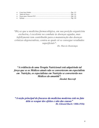 • Como fazer Pedido..............................................................................................................Pág. 115
• Tabela de Preços................................................................................................................. Pág. 116
• Passos para o Sucesso FLP................................................................................................. Pág. 118
• Epílogo............................................................................................................................... Pág. 120
“Diz-se que a medicina farmacológica, em sua posição organicista
exclusiva, é excelente no combate às doenças agudas, mas
infelizmente tem contribuído para a manutenção das doenças
crônicas degenerativas, contra as quais só se consegue resultados
superficiais”.
Dr. Marcio Bontempo
“A evidência de uma Terapia Nutricional está adquirindo tal
força que se os Médicos atuais não se converterem em especialista
em Nutrição, os especialistas em Nutrição se converterão nos
Médicos do amanhã”.
Alasdair Barcroft
“A razão principal do fracasso da medicina moderna está no fato
dela se ocupar dos efeitos e não das causas”
Dr. Edward Bach ( 1886-1936)
4
 