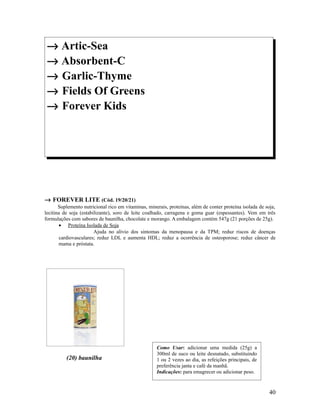 → Artic-Sea
→ Absorbent-C
→ Garlic-Thyme
→ Fields Of Greens
→ Forever Kids
→ FOREVER LITE (Cód. 19/20/21)
Suplemento nutricional rico em vitaminas, minerais, proteínas, além de conter proteína isolada de soja,
lecitina de soja (estabilizante), soro de leite coalhado, carragena e goma guar (espessantes). Vem em três
formulações com sabores de baunilha, chocolate e morango. A embalagem contém 547g (21 porções de 25g).
• Proteína Isolada de Soja
Ajuda no alívio dos sintomas da menopausa e da TPM; reduz riscos de doenças
cardiovasculares; reduz LDL e aumenta HDL; reduz a ocorrência de osteoporose; reduz câncer de
mama e próstata.
(20) baunilha
40
Como Usar: adicionar uma medida (25g) a
300ml de suco ou leite desnatado, substituindo
1 ou 2 vezes ao dia, as refeições principais, de
preferência janta e café da manhã.
Indicações: para emagrecer ou adicionar peso.
 