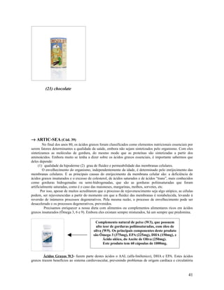 (21) chocolate
→ ARTIC-SEA (Cód. 39)
No final dos anos 80, os ácidos graxos foram classificados como elementos nutricionais essenciais por
serem fatores determinantes a qualidade da saúde, embora não sejam sintetizados pelo organismo. Com eles
sintetizamos as moléculas de gordura, do mesmo modo que as proteínas são sintetizadas a partir dos
aminoácidos. Embora muito se tenha a dizer sobre os ácidos graxos essenciais, é importante sabermos que
deles depende:
(1) qualidade da hipoderme (2) grau de fluidez e permeabilidade das membranas celulares.
O envelhecimento do organismo, independentemente da idade, é determinado pelo enrijecimento das
membranas celulares. E as principais causas do enrijecimento da membrana celular são: a deficiência de
ácidos graxos insaturados e o excesso de colesterol, de ácidos saturados e de ácidos “trans”, mais conhecidos
como gorduras hidrogenadas ou semi-hidrogenadas, que são as gorduras poliinsaturadas que foram
artificialmente saturadas, como é o caso das maioneses, margarinas, molhos, sorvetes, etc.
Por isso, apesar de muitos acreditarem que o processo de rejuvenescimento seja algo utópico, as células
podem, ser rejuvenescidas a partir do momento em que a fluidez das membranas é restabelecida, levando à
reversão de inúmeros processos degenerativos. Pela mesma razão, o processo de envelhecimento pode ser
desacelerado e os processos degenerativos, prevenidos.
Precisamos enriquecer a nossa dieta com alimentos ou complementos alimentares ricos em ácidos
graxos insaturados (Ômega 3, 6 e 9). Embora eles existam sempre misturados, há um sempre que predomina.
Ácidos Graxos W3- fazem parte destes ácidos o AAL (alfa-linôlenico), DHA e EPA. Estes ácidos
graxos trazem benefícios ao sistema cardiovascular, prevenindo problemas de origem cardíaca e circulatória
41
Complemento natural de peixe (W3), que possuem
alto teor de gorduras poliinsaturadas, com óleo de
oliva (W9). Os principais componentes deste produto
são Ômega 3 (375mg), EPA (225mg), DHA (150mg), e
Ácido oléico, do Azeite de Oliva (250mg).
Este produto tem 60 cápsulas de 1000mg.
 
