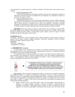 como aterosclerose, a pressão arterial alta, o infarto e a embolia. E benefícios para o nosso sistema nervoso
em geral.
• Ácido Eicosapentaenóico (EPA)-
Ácido graxo de cadeia longa, encontrado em todas as partes do corpo. Importante no combate as
inflamações, nas funções imunes, nas atividades dos vasos sanguíneos, na coagulação do sangue e no
suprimento de sangue ao cérebro.
• Ácido Docosahexaenóico (DHA)-
Representa um ácido graxo W3, de cadeia longa, essencial para o cérebro. O DHA é altamente
concentrado no fotorreceptor da retina sendo vital para uma visão perfeita. Este ácido é encontrada
onde as células nervosas se comunicam com as outras. Esta substância é encontrada, em grande
quantidade, na mitocôndria das células nervosas, corpúsculos geradores de toda a energia que da vida
ao cérebro, portanto se tornando importante para o bom funcionamento das funções cerebrais.
Ácido Oléico- Protetor das artérias que diminui o colesterol LDL ruim sem diminuir o colesterol HDL
bom. Ajuda a impedir que o colesterol LDL se transforme em uma forma tóxica ou “oxidada”. Assim, ajuda a
proteger as artérias dos danos. Reduz a pressão arterial, ajuda a regular o açúcar no sangue. Tem forte
atividade antioxidante. Pode ajudar a evitar o câncer.
Possibilidades de Uso
Alcoolismo. Arteriosclerose. Artrite reumatóide. Asma. Cólicas menstruais. Colite ulcerativa. Doença de
raynaud. Dor de cabeça. Esclerose múltipla. Menopausa. Osteoartrite. Osteoporose. Perda de memória.
Prevenção de infarto e embolia. Psoríase. TPM.
Como Usar
- Profilaxia: 1 cápsula dia
- Desequilíbrio: 2 a 3 por dia
→ ABSORBENT-C (Cód. 48)
O ácido ascórbico, mais conhecido como vitamina-C foi o primeiro micronutriente cuja carência foi
observada pela ciência. É, pois, inquestionável que a suplementação da vitamina C é condição para melhora
da qualidade de vida ou para reconquistar sua saúde.
Foi, criado pela Forever Living, uma fórmula com vitamina C, com fibras solúveis do farelo de aveia.
Esta associação é de tal ordem que só termina no intestino grosso, com a flora simbiótica metabolizando as
fibras e se encarregando de liberar as últimas moléculas de vitamina C. Assim, o aproveitamento das suas
60mg em cada pastilha, seja absorvida em torno de 90%.
Ácido ascórbico- Além de aumentar a produção de interferon, a vitamina-C é um poderoso estimulante
da atividade das células-T e é também um poderosíssimo antioxidante. A vitamina C reduz a produção de
lipídeos no cérebro e na espinha dorsal, que são freqüentemente sujeitos a danos pelos radicais livres. Essas
áreas podem ser protegidas por uma quantidade significativa de vitamina C, necessária para cruzar a barreira
entre sangue e cérebro. A vitamina C atua como um anti-radical livre mais poderoso na presença de um
bioflavanóide chamado hesperidina.
• Aveia- O farelo de aveia é uma fibra solúvel e atua como uma esponja, absorvendo água no
estômago e no intestino delgado, retardando o processo de digestão e proporcionando um
sentimento de satisfação. O farelo pode auxiliar a reduzir os níveis de colesterol na corrente
sanguínea. A Aveia possui propriedades reconstituintes tanto da pele, como do sistema nervoso
42
A combinação de farelo de aveia e vitamina C, numa base matriz
aglutinada, que combinadas fazem que sejam absorvidos
completamente, fornecendo 60mg desta vitamina por tablete. Os
principais componentes são o ácido ascórbico, farelo de aveia natural,
mel, bioflavonóides, mamão em pó. Este produto tem 100 tabletes.
 