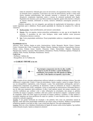 (além de estimulá-lo). Indicado para casos de nervosismo e de esgotamento físico e mental. Atua
na formação óssea e sanguínea. É preventivo nos casos de arteriosclerose, devido a conter ácido
linóico (gordura poliinsaturada), não deixando aumentar o colesterol do sangue. Contém
Betaglucan, componente importante contra o excesso de colesterol produzido pelo fígado.
Reguladora dos intestinos, pois suas fibras auxiliam na digestão, agindo sobre diarréia e infecções
na mucosa intestinal, eliminando as toxinas, inclusive substâncias cancerígenas presentes no
organismo.
Alimento energético, rico em manganês, que participa da regularização da homeostase e glicose
(sendo importante para o diabético). Possui grande quantidade de vitaminas do complexo B e fonte de
vitamina E.
• Bioflavonóides- Ação antiinflamatória, anti-tumoral e antioxidante.
• Mamão- Rico em papaína, enzima proteolítica antidispéptica, ou seja, age na má digestão das
proteínas. É possuidora de alto valor biológico, sendo usada também contra processos
inflamatórios internos e externos.
• Mel- Fortes propriedades antibióticas. Possui propriedades sedativas e tranqüilizantes de indução
do sono.
Possibilidades de Uso
Abcessos. Acne. Anemia. Angina no peito. Arteriosclerose. Artrite. Bronquite. Bursite. Câncer. Catarata.
Cistite. Colesterol alto. Colite. Conjuntivite. Diabete. Diarréia. Epilepsia. Esclerose. Esquizofrenia. Estresse.
Fibrose cística. Fraturas ósseas. Gastrite. Glaucoma. Gripes. Hemorróidas. Hepatite. Hipertensão.
Hipoglecemia. Insônia. Leucemia. Mal de parkison. Osteoporose. Piorréia. Problemas capilares. Produção de
colágeno. Pólio. Psoríase. Resfriados. Reumatismo. Varizes.
Como Usar
- Profilaxia: 2 tabletes dia
- Desequilíbrio: de 4 a 8 tabletes dia
→ GARLIC-THYME (Cód. 65)
Alho- Contém alicina, princípio antibacteriano sulforoso indicado no combate as doenças crônicas. Sua ação
antitumoral é comprovada. Contém 15 tipos de antioxidantes. Ajuda a regular o açúcar no sangue. Ótimo no
uso em desequilíbrios respiratórios, como bronquite e asma. Tem propriedades antifungicida, antiviral e
antibacteriana (importante em problemas de desenteria). Usado no tratamento de úlceras e tuberculose.
Combate o colesterol ruim (LDL), retardando o início ou progressão da arteriosclerose (Alemanha liberou o
uso do Alho para tratamento deste problema). O alho é uma aspirina natural, não porque contenha ácido
salicílico (substância que combate a dor e reduz inflamações na articulação), mas porque os glóbulos
vermelhos do sangue se agrupem, e também o alho tem o poder é de dissolver coágulos e aumentar o tempo
de coagulação, sendo uma fonte segura de prevenção de ataques cardíacos e trombose. O Alho melhora a
circulação sanguínea nas áreas periféricas do corpo (ex. pernas). E como beneficio extra, o alho diminui o
colesterol e a pressão sanguínea.
Tomilho- É um grande fortificante da circulação e dos pulmões, bem como um estimulante natural da
digestão, tendo além disso propriedades antibióticas que atuam contra as bactérias. Melhora as propriedades
terapêuticas quando se usa junto ao alho, o que o torna mais digerível. Tem ação antiparasitária.
Lecetina- Rico em colina, substância fortalecedora do fígado até mesmo contra cirrose hepática. Age também
contra infecções da pele. Ajuda na redução de colesterol.
43
Os principais componentes são óleo de alho, tomilho
disperso em óleo de lecitina e canela (facilitando a
assimilação). Este produto tem 100 cápsulas de 280mg
sem odor. Cada cápsula corresponde a 1gr de alho.
 