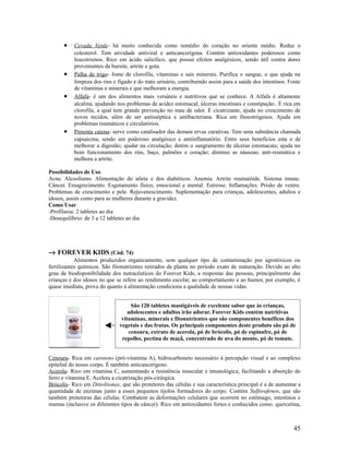• Cevada Verde- há muito conhecida como remédio do coração no oriente médio. Reduz o
colesterol. Tem atividade antiviral e anticancerígena. Contém antioxidantes poderosos como
leucotrienos. Rico em ácido salicílico, que possui efeitos analgésicos, sendo útil contra dores
provenientes da bursite, artrite e gota.
• Palha de trigo- fonte de clorofila, vitaminas e sais minerais. Purifica o sangue, o que ajuda na
limpeza dos rins e fígado e do trato urinário, contribuindo assim para a saúde dos intestinos. Fonte
de vitaminas e minerais e que melhoram a energia.
• Alfafa- é um dos alimentos mais versáteis e nutritivos que se conhece. A Alfafa é altamente
alcalina, ajudando nos problemas de acidez estomacal, úlceras intestinais e constipação.. É rica em
clorofila, a qual tem grande prevenção no mau de odor. É cicatrizante, ajuda no crescimento de
novos tecidos, além de ser antisséptica e antibacteriana. Rica em fitoestrógenos. Ajuda em
problemas reumáticos e circulatórios.
• Pimenta caiena- serve como catalisador das demais ervas curativas. Tem uma substância chamada
capsaicina, sendo um poderoso analgésico e antiinflamatório. Entre seus benefícios esta o de
melhorar a digestão; ajudar na circulação; detém o sangramento de úlceras estomacais; ajuda no
bom funcionamento dos rins, baço, pulmões e coração; diminui as náuseas; anti-reumática e
melhora a artrite.
Possibilidades de Uso
Acne. Alcoolismo. Alimentação do atleta e dos diabéticos. Anemia. Artrite reumatóide. Sistema imune.
Câncer. Emagrecimento. Esgotamento físico, emocional e mental. Estresse. Inflamações. Prisão de ventre.
Problemas de crescimento e pele. Rejuvenescimento. Suplementação para crianças, adolescentes, adultos e
idosos, assim como para as mulheres durante a gravidez.
Como Usar
-Profilaxia: 2 tabletes ao dia
-Desequilíbrio: de 3 a 12 tabletes ao dia
→ FOREVER KIDS (Cód. 74)
Alimentos produzidos organicamente, sem qualquer tipo de contaminação por agrotóxicos ou
fertilizantes químicos. São fitonutrientes retirados da planta no período exato de maturação. Devido ao alto
grau de biodisponibilidade dos nutracêuticos do Forever Kids, a respostas das pessoas, principalmente das
crianças e dos idosos no que se refere ao rendimento escolar, ao comportamento e ao humor, por exemplo, é
quase imediata, prova do quanto à alimentação condiciona a qualidade de nossas vidas.
Cenoura- Rica em caroteno (pró-vitamina A), hidrocarboneto necessário à percepção visual e ao complexo
epitelial do nosso corpo. É também anticancerígeno.
Acerola- Rico em vitamina C, aumentando a resistência muscular e imunológica, facilitando a absorção do
ferro e vitamina E. Acelera a cicatrização pós-cirúrgica.
Brócolis- Rico em Ditioltionas, que são protetores das células e sua característica principal é a de aumentar a
quantidade de enzimas junto a esses pequenos tijolos formadores do corpo. Contém Sulforafenos, que são
também protetoras das células. Combatem as deformações celulares que ocorrem no estômago, intestinos e
mamas (inclusive os diferentes tipos de câncer). Rico em antioxidantes fortes e conhecidos como: quercetina,
45
São 120 tabletes mastigáveis de excelente sabor que às crianças,
adolescentes e adultos irão adorar. Forever Kids contém nutritivas
vitaminas, minerais e fitonutrientes que são componentes benéficos dos
vegetais e das frutas. Os principais componentes deste produto são pó de
cenoura, extrato de acerola, pó de brócolis, pó de espinafre, pó de
repolho, pectina de maçã, concentrado de uva do monte, pó de tomate.
 