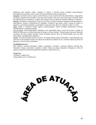 glutationa, beta caroteno, indóis, vitamina C, luteína, o brócolis possui atividade anticancerígena,
principalmente no pulmão, cólon e mama. Possui atividade antiviral e antiulcerativa.
Espinafre- Ao lado de outros vegetais verdes folhosos, é uma excelente fonte de antioxidantes e antagonistas
do câncer, contendo cerca de quatro vezes mais beta caroteno e três vezes mais luteína que o brócolis. Fonte
de clorofila. Rico em vitamina A, complexo B e minerais. Rico em fibras que ajudam a diminuir o colesterol.
Repolho- Venerado na antiga Roma como cura ao Câncer. Contém numerosos compostos anticancerígenos e
antioxidantes. Acelera o metabolismo do estrogênio. Acredita-se que ajude a deter o câncer de mama e a
suprimir o crescimento de pólipos, um prelúdio ao câncer de cólon. Rico em vitaminas A, B6, C e cálcio.
Maçã- Reduz o colesterol, contém agentes anticancerígenos. Possui atividade antibacterial, antiviral,
antiinflamatória e estrogênica branda.
Uva do monte- fortes propriedades antibióticas com capacidades pouco usuais de prevenir a adesão de
bactérias infecciosas às células da parede da bexiga e do trato urinário. Portanto ajuda a prevenir infecções
recorrentes do trato urinário (bexiga). Possui atividade antiviral. Rica em bioflavonóides, que tem ação
antioxidante, antiinflamatória e digestiva.
Tomate- Uma das Principais fonte de licopeno, um impressionante agente antioxidante e anticancerígeno que
intervém em devastadoras reações em cadeia das moléculas de radicais livres, a menores índices de câncer de
pâncreas, cervical e câncer na próstata.
Possibilidades de Uso
Para regular o sistema imunológico. Ajuda o organismo a combater a doenças cardíacas. Pressão alta.
Colesterol. Alergias. Desordens vasculares. Artrites. Dores de cabeça. Depressão. Osteoporose. Além de
ajudar as funções cerebrais principalmente na infância e adolescência, etc...
Como Usar
-Profilaxia: 2 tabletes dia
-Desequilíbrio: de 4 a 8 tabletes dia
46
 
