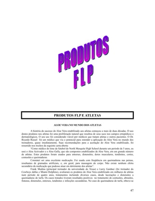 ALOE VERA NO MUNDO DOS ATLETAS
A história do sucesso do Aloe Vera estabilizado aos atletas começou a mais de duas décadas. O uso
destes produtos nos atletas foi uma proliferação natural que resultou de seus usos nos campos ortopédicos e
dermatológicos. O seu uso foi considerado viável por médicos que tratam atletas e outros pacientes. O Dr.
Ricardo Russel foi um médico que viu o potencial para estender a aplicação do Aloe Vera no mundo dos
treinadores, quase imediatamente. Suas recomendações para a aceitação do Aloe Vera estabilizado, foi
resumido nos trechos da seguinte carta-aberta:
“Como médico do time de futebol do North Mesquite High School durante um período de 5 anos, eu
usei o Aloe Activador e o Aloe Gelly, que são compostos estabilizados de Aloe Vera, em um grande número
de atletas. Estes produtos foram usados para entorses, distensões, dores musculares, tendinites, cortes,
contusões e queimaduras.
Constatei ser uma excelente medicação. Foi usada com freqüência em queimaduras nas pernas,
resultantes de gramados artificiais, e, em geral, para massagem do corpo. Não existe nenhum efeito
secundário da medicação que pudesse atuar em detrimento dos atletas”.
Frank Medina (principal treinador da universidade do Texas) e Larry Gardner (foi treinador do
Cowboys dallas e Miami Dolphins), avaliaram os produtos do Aloe Vera estabilizado em milhares de atletas
num período de quatro anos, tratamentos incluindo diversos casos, desde lacerações e distensões a
queimaduras de turfa. Os casos tratados tiveram resultados positivos no tratamento de contusões, abrasões,
fraturas, distensões, entorses, tendinites e infecções secundárias. No caso de queimaduras de turfa, obteve-se
47
PRODUTOS FLP E ATLETAS
 