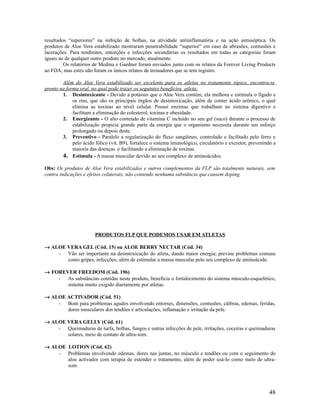 resultados “superiores” na inibição de bolhas, na atividade antiinflamatória e na ação antisséptica. Os
produtos de Aloe Vera estabilizado mostraram penetrabilidade “superior” em caso de abrasões, contusões e
lacerações. Para tendinites, entorções e infecções secundárias os resultados em todas as categorias foram
iguais ao de qualquer outro produto no mercado, atualmente.
Os relatórios de Medina e Gardner foram enviados junto com os relatos da Forever Living Products
ao FDA, mas estes não foram os únicos relatos de treinadores que se tem registro.
Além do Aloe Vera estabilizado ser excelente para os atletas no tratamento tópico, encontra-se
pronto na forma oral, no qual pode trazer os seguintes benefícios atleta:
1. Desintoxicante - Devido a potássio que o Aloe Vera contém, ela melhora e estimula o fígado e
os rins, que são os principais órgãos de desintoxicação, além de conter ácido urônico, o qual
elimina as toxinas ao nível celular. Possui enzimas que trabalham no sistema digestivo e
facilitam a eliminação do colesterol, toxinas e obesidade.
2. Energizante - O alto conteúdo de vitamina C incluído no seu gel (suco) durante o processo de
estabilização propicia grande parte da energia que o organismo necessita durante um esforço
prolongado ou depois deste.
3. Preventivo - Paralelo a regularização do fluxo sangüíneo, controlado e facilitado pelo ferro e
pelo ácido fólico (vit. B9), fortalece o sistema imunológico, circulatório e excretor, prevenindo a
maioria das doenças e facilitando a eliminação de toxinas.
4. Estimula - A massa muscular devido ao seu complexo de aminoácidos.
Obs: Os produtos de Aloe Vera estabilizados e outros complementos da FLP são totalmente naturais, sem
contra indicações e efeitos colaterais, não contendo nenhuma substância que causem doping.
PRODUTOS FLP QUE PODEMOS USAR EM ATLETAS
→ ALOE VERA GEL (Cód. 15) ou ALOE BERRY NECTAR (Cód. 34)
- Vão ser importante na desintoxicação do atleta, dando maior energia; previne problemas comuns
como gripes, infecções; além de estimular a massa muscular pelo seu complexo de aminoácido.
→ FOREVER FREEDOM (Cód. 196)
- As substâncias contidas neste produto, beneficia o fortalecimento do sistema músculo-esquelético,
sistema muito exigido diariamente por atletas.
→ ALOE ACTIVADOR (Cód. 51)
- Bom para problemas agudos envolvendo entorses, distensões, contusões, cãibras, edemas, feridas,
dores musculares dos tendões e articulações, inflamação e irritação da pele.
→ ALOE VERA GELLY (Cód. 61)
- Queimaduras de turfa, bolhas, fungos e outras infecções de pele, irritações, coceiras e queimaduras
solares, meio de contato de ultra-som.
→ ALOE LOTION (Cód. 62)
- Problemas envolvendo edemas, dores nas juntas, no músculo e tendões ou com o seguimento do
aloe activador com terapia de estender o tratamento, além de poder usá-lo como meio de ultra-
som.
48
 