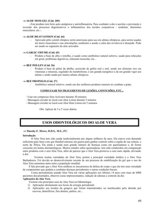→ ALOE MSM GEL (Cód. 205)
- Este produto tem forte ação analgésica e antiinflamatória. Para combater a dor e auxiliar a prevenção e
reversão dos processos degenerativos e inflamatórios dos tecidos conjuntivos - tendinite, distensões
musculares, etc.-.
→ ALOE HEAT LOTION (Cód. 64)
- Aprovado pelo comitê olímpico norte-americano para uso em atletas olímpicos, para serem usados
em dores musculares e nas articulações, tendinites e aonde o calor dos revulsivos é desejado. Pode
ser usado no segmento do aloe activador.
→ GARLIC-THYME (Cód. 65)
- Produto a base de alho e tomilho, é usado como antibiótico natural seletivo, usado para infecções
em geral, problemas digestivos, relaxante muscular, etc...
→ BEE POLLEN (Cód. 26)
- Produto à base de pólen da abelha, acrescido de geléia real e mel, sendo um alimento rico em
vitaminas e minerais, regulador do metabolismo; é um grande energético e da um grande vigor aos
atletas e sendo usado por muitos atletas olímpicos.
→ BEE PROPOLIS (Cód. 27)
- Antibiótico natural seletivo, sendo um dos melhores produtos naturais no combate a gripe.
COMO USAR NO TRATAMENTO DE LESÕES, CONTUSÕES, ETC...
- Usar em compressa Aloe Activator durante 30 minutos
- Massagem circular no local com Aloe Lotion durante 5 minutos
- Massagem circular no local com Aloe Heat Lotion em 5 minutos
Obs. Aplicar de 3 a 5 vezes diárias
→ Timothy E. Moore, D.D.S., M.S., P.C.
Introdução
O Aloe Vera tem sido usada medicinalmente por alguns milhares de anos. Ela estava com demanda
suficiente para fazer com que Hanibal entrasse em guerra para ganhar controle sobre a região de sua cultura, o
norte da África. Ela ainda é usada num grande número de doenças como em queimaduras e, de forma
crescente em lesões dermatológicas. Muitos estudos sobre queimaduras, tem sido conduzidos em comparação
entre produtos com e sem Aloe Vera, além de parecer que o Aloe Vera promove a cura mais rápida, aliviando
a dor.
Existem muitas variedades de Aloe Vera, porém a principal variedade médica é o Aloe Vera
Barbadensis. Foi devido ao desenvolvimento recente de um processo de estabilização do gel que o uso do
Aloe Vera aumentou tanto entre a população mundial.
É fato provado que o Aloe Vera melhora os mecanismos de defesa do corpo e que ela tem uma variedade
de componentes que ajudam a combater doenças periodontais e outras condições bucais.
Como periodontista usando Aloe Vera em várias aplicações nos últimos 14 anos com mais de 6000
pacientes documentados, observei curas impressionantes, redução de edemas e controle da dor.
Aplicações do Aloe Vera
Existem oito principais usos do Aloe Vera na Odontologia:
1) Aplicações diretamente nos locais de cirurgia periodontal.
2) Aplicações aos tecidos da gengiva que foram traumatizados ou machucados pela abrasão por
escovas, dentrifícios, fios dentais, palitos, etc...
49
USOS ODONTOLÓGICOS DO ALOE VERA
 