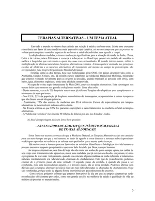 Em todo o mundo se observa hoje atitude em relação à saúde e ao bem-estar. Existe uma crescente
consciência em favor de uma medicina mais preventiva que curativa, ao mesmo tempo em que as pessoas se
voltam para terapias e remédios capazes de melhorar a saúde do indivíduo, sem agredir o corpo.
A adoção destas medidas já trouxe mudanças significativas para a situação da saúde da Índia, China,
Cuba e de vários países Africanos, e começa a esboçar-se no Brasil que possui um modelo de assistência
médica e hospitalar que está muito a quem das suas reais necessidades. O mundo inteiro assiste, enfim, à
multiplicação de clinicas naturalistas, hospitais alternativos e mistos. A homeopatia é ensinada nas principais
escolas de Medicina e os recursos alternativos de tratamento, até mesmo no campo da psicoterapia, são
recomendados pela própria Organização Mundial da Saúde.
Terapias como as dos florais, hoje são homologadas pela OMS. Em países desenvolvidos como a
Alemanha, Estados Unidos, etc., já existem cursos superiores de Medicina Tradicional Holística, mostrando
que estamos voltando novamente para as origens do passado, quando tratavam as pessoas com ervas, com
barro, água, alimentos orgânicos, tendo uma eficácia comprovada.
Na capa da revista super interessante de Maio/2001, estava as terapias alternativas. Esta reportagem nos
trouxe dados que mostram sua grande evolução no mundo. Entre eles estão:
- Neste momento, cerca de 200 hospitais americanos já utilizam Terapias não-alopáticas para complementar o
tratamento de seus pacientes.
- Nos EUA, 35% da população já freqüenta consultórios de homeopatas, acupunturistas e outros terapeutas
que não fazem uso de drogas químicas.
- Atualmente, 75% das escolas de medicina dos EUA oferecem Cursos de especialização em terapias
alternativas ou desenvolvem estudos sobre o tema.
- Na França, estima-se que 82% dos pacientes superpõem a seus tratamentos na medicina oficial as terapias
alternativas.
- A “Medicina Holística” movimenta 30 bilhões de dólares por ano nos Estados Unidos.
No final da reportagem dizia em letras bem grandes:
- ESTA NA HORA DE ADMITIR QUE HÁ OUTRAS MANEIRAS
DE TRATAR AS DOENÇAS!
Estes fatos nos trazem a certeza de que a Medicina Natural, as Terapias Alternativas são um caminho
para um novo tempo, em que o ser humano, ao invés de agredir e tentar dominar a natureza saberá aproximar-
se dela para aprender as verdades e os valores mais profundos que a mente pode alcançar.
Há muitos anos o homem procura desvendar os mistérios filosóficos e fisiológicos da vida humana e
procura encontrar resposta pesquisando o que mais belo foi dado por Deus, o corpo humano.
As terapias alternativas, nos dias de hoje não são mais um sonho de quem sempre optou por cuidar de
seu corpo com tratamentos não agressivos, mas é uma realidade que já está no seu dia-dia, em jornais, revistas
e programas de televisão. Antigamente, quando era colocada alguma matéria na mídia referente a tratamentos
naturais, imediatamente era ridicularizado, chamado de charlatanismo. Este tipo de procedimento, podemos
chamar de o primeiro passo de uma verdade. O segundo passo da verdade, é quando ela passa a ser
combatida, pois esta incomodando alguém, e o terceiro passo, ela se torna verdade. Podemos afirmar sem
dúvidas que as terapias alternativas hoje já não são mais ridicularizadas ou chamadas de charlatanismo. Hoje
são combatidas, porque estão de alguma forma interferindo em procedimentos de terceiros.
Com certeza, podemos afirmar que estamos bem perto do dia em que as terapias alternativas serão
reconhecidas oficialmente por todos, como um grande auxílio na melhora da saúde e qualidade de vida de
milhões de pessoas no mundo inteiro.
5
TERAPIAS ALTERNATIVAS – UM TEMAATUAL
 